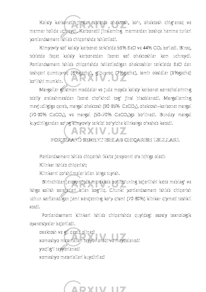 Kalsiy karbonatli jinslar tabiatda ohaktosh, bo‘r, ohaktosh chig‘anoq va marmar holida uchraydi. Karbonatli jinslarning marmardan boshqa hamma turlari portlandsement ishlab chiqarishda ishlatiladi. Kimyoviy sof kalsiy karbonat tarkibida 56% SaO va 44% СО 2 bo‘ladi. Biroq, tabiatda faqat kalsiy karbonatdan iborat sof ohaktoshlar kam uchraydi. Portlandsement ishlab chiqarishda ishlatiladigan ohaktoshlar tarkibida SaO dan tashqari qumtuproq (8%gacha), giltuproq (2%gacha), temir oksidlar (1%gacha) bo‘lishi mumkin. Mergellar gilsimon moddalar va juda mayda kalsiy karbonat zarrachalarining tabiiy aralashmasidan iborat cho‘kindi tog‘ jinsi hisoblanadi. Mergellarning mavjudligiga qarab, mergel ohaktosh (90-95% СаСО 3 ), ohaktosh–karbonat mergel (70-90% СаСО 3 ), va mergel (50–70% СаСО 3 )ga bo‘linadi. Bunday mergel kuydirilgandan so‘ng kimyoviy tarkibi bo‘yicha klinkerga o‘xshab ketadi. PORTLAAND SEMENT ISHLAB CHIQARISH USULLARI. Portlandsement ishlab chiqarish ikkita jarayonni o‘z ichiga oladi: Klinker ishlab chiqarish; Klinkerni qo‘shilmalar bilan birga tuyish. Birinchidan jarayon juda murakkab bo‘lib, uning bajarilishi katta mablag‘ va ishga solish xarajatlari bilan bog‘liq. Chunki portlandsement ishlab chiqarish uchun sarflanadigan jami xarajatning ko‘p qismi (70-80%) klinker qiymati tashkil etadi. Portlandsement klinkeri ishlab chiqarishda quyidagi asosiy texnologik operatsiyalar bajariladi. oxaktosh va gil qazib olinadi xomashyo materiallari tayyorlanadi va maydalanadi yoqilg‘i tayyorlanadi xomashyo materiallari kuydiriladi 