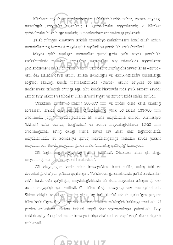 Klinkerni tuyish va portlandsement ishlab chiqarish uchun, asosan quydagi texnologik jarayonlar bajariladi; 1. Qo‘shilmalar tayyorlanadi; 2. Klinker qo‘shilmalar bilan birga tuyiladi; 3. portlandsement omborga joylanadi. Talab qilingan kimyoviy tarkibli xomashyo aralashmasini hosil qilish uchun materiallarning hammasi mayda qilib tuyiladi va yaxshilab aralashtiriladi. Mayda qilib tuyilgan materiallar quruqligicha yoki suvda yaxshilab aralashtirilishi mumkin. xomashyo materiallari suv ishtirokida tayyorlansa portlandsement ishlab chiqarish «ho‘l» usul deb, quruqligicha tayyorlansa «quruq» usul deb ataladi. qaysi usulni tanlash texnologik va texnik-iqtisodiy xulosalarga bog‘liq. Hozirgi kunda mamlakatimizda «quruq» usulni ko‘proq qo‘llash tendensiyasi salmoqli o‘ringa ega. Shu kunda Navoiyda juda yirik sement zavodi zamonaviy uskuna va jihozlar bilan ta’minlangan va quruq usulda ishlab turibdi. Oxaktosh kondan o‘lchami 500-800 mm va undan ortiq katta xarsang bo‘laklari tarzida olib kelinadi. Ohaktoshning yirik bo‘laklari 100-200 mm o‘lchamda, jag‘li maydalagichlarda bir marta maydalanib olinadi. Xomashyo ikkinchi safar odatda, bolg‘achali va konus maydalagichlarda 10-30 mm o‘lchamgacha, so‘ng oxirgi marta suyuq loy bilan shar tegirmonlarda maydalaniladi. Bu xomashyo quruq maydalanganiga nisbatan suvda yaxshi maydalanadi. Suvda maydalanganda materiallarning qattiqligi kamayadi. Gil tegirmonga suyuq loy holiga uzatiladi. Ohaktosh bilan gil birga maydalanganda ular juda yaxshi aralashadi. Gil chayqatgich temir beton basseynidan iborat bo‘lib, uning tubi va devorlariga cho‘yan plitalar qoplangan. To‘sin-romga zanzirlarda po‘lat xaskashlar erkin holda osib qo‘yilgan, maydalagichlarda bir sidra maydalab olingan gil oz- ozdan chayqatgichga uzatiladi. Gil bilan birga basseynga suv ham qo‘shiladi. Shlam chiqib ketadigan darcha yirik loy bo‘laklarini ushlab qoladigan panjara bilan berkitilgan. Suyuq loy nasoslar vositasida ta’minlagich baklarga uzatiladi. U yerdan aralashma o‘lchov baklari orqali shar tegirmonlarga yuboriladi. Loy tarkibidagi yirik qo‘shilmalar basseyn tubiga cho‘kadi va vaqti vaqti bilan chiqarib tashlanadi. 