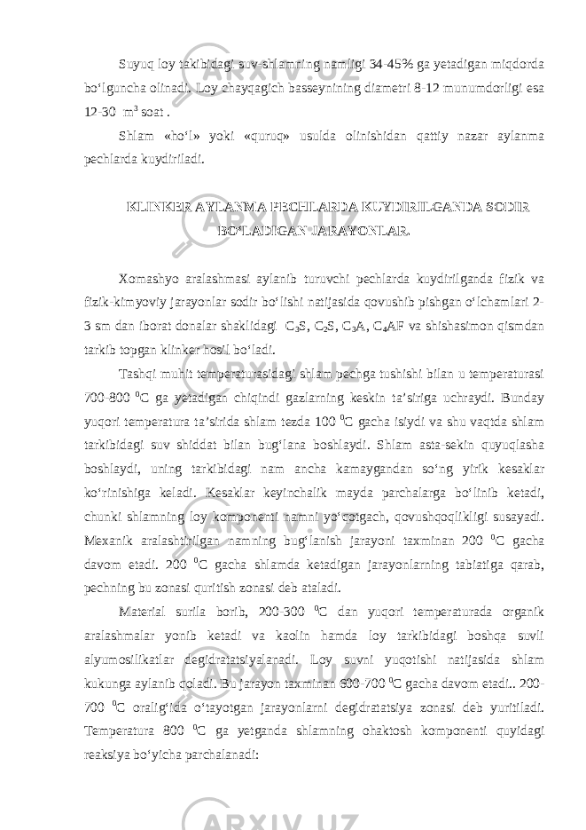 Suyuq loy takibidagi suv-shlamning namligi 34-45% ga yetadigan miqdorda bo‘lguncha olinadi. Loy chayqagich basseynining diametri 8-12 munumdorligi esa 12-30 m 3 soat . Shlam «ho‘l» yoki «quruq» usulda olinishidan qattiy nazar aylanma pechlarda kuydiriladi. KLINKER AYLANMA PECHLARDA KUYDIRILGANDA SODIR BO‘LADIGAN JARAYONLAR. Xomashyo aralashmasi aylanib turuvchi pechlarda kuydirilganda fizik va fizik-kimyoviy jarayonlar sodir bo‘lishi natijasida qovushib pishgan o‘lchamlari 2- 3 sm dan iborat donalar shaklidagi C 3 S, C 2 S, C 3 A, C 4 AF va shishasimon qismdan tarkib topgan klinker hosil bo‘ladi. Tashqi muhit temperaturasidagi shlam pechga tushishi bilan u temperaturasi 700-800 0 С ga yetadigan chiqindi gazlarning keskin ta’siriga uchraydi. Bunday yuqori temperatura ta’sirida shlam tezda 100 0 С gacha isiydi va shu vaqtda shlam tarkibidagi suv shiddat bilan bug‘lana boshlaydi. Shlam asta-sekin quyuqlasha boshlaydi, uning tarkibidagi nam ancha kamaygandan so‘ng yirik kesaklar ko‘rinishiga keladi. Kesaklar keyinchalik mayda parchalarga bo‘linib ketadi, chunki shlamning loy komponenti namni yo‘qotgach, qovushqoqlikligi susayadi. Mexanik aralashtirilgan namning bug‘lanish jarayoni taxminan 200 0 С gacha davom etadi. 200 0 С gacha shlamda ketadigan jarayonlarning tabiatiga qarab, pechning bu zonasi quritish zonasi deb ataladi. Material surila borib, 200-300 0 С dan yuqori temperaturada organik aralashmalar yonib ketadi va kaolin hamda loy tarkibidagi boshqa suvli alyumosilikatlar degidratatsiyalanadi. Loy suvni yuqotishi natijasida shlam kukunga aylanib qoladi. Bu jarayon taxminan 600-700 0 С gacha davom etadi.. 200- 700 0 С oralig‘ida o‘tayotgan jarayonlarni degidratatsiya zonasi deb yuritiladi. Temperatura 800 0 С ga yetganda shlamning ohaktosh komponenti quyidagi reaksiya bo‘yicha parchalanadi: 