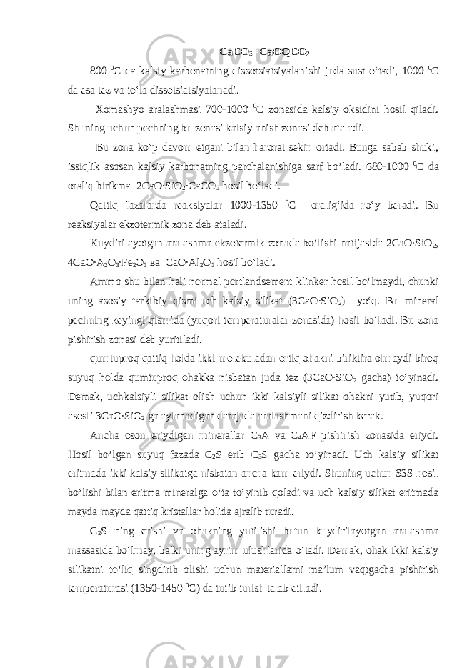 СаСО 3 = СаО Q СО 2 800 0 С da kalsiy karbonatning dissotsiatsiyalanishi juda sust o‘tadi, 1000 0 С da esa tez va to‘la dissotsiatsiyalanadi. Xomashyo aralashmasi 700-1000 0 С zonasida kalsiy oksidini hosil qiladi. Shuning uchun pechning bu zonasi kalsiylanish zonasi deb ataladi. Bu zona ko‘p davom etgani bilan harorat sekin ortadi. Bunga sabab shuki, issiqlik asosan kalsiy karbonatning parchalanishiga sarf bo‘ladi. 680-1000 0 С da oraliq birikma 2CaO∙SiO 2 ∙CaCO 3 hosil bo‘ladi. Qattiq fazalarda reaksiyalar 1000-1350 0 С oralig‘ida ro‘y beradi. Bu reaksiyalar ekzotermik zona deb ataladi. Kuydirilayotgan aralashma ekzotermik zonada bo‘lishi natijasida 2CaO∙SiO 2 , 4CaO∙A 2 O 3 ∙Fe 2 O 3 ва CaO∙Al 2 O 3 hosil bo‘ladi. Ammo shu bilan hali normal portlandsement klinker hosil bo‘lmaydi, chunki uning asosiy tarkibiy qismi-uch kalsiy silikat (3 СаО ∙SiO 2 ) yo‘q. Bu mineral pechning keyingi qismida (yuqori temperaturalar zonasida) hosil bo‘ladi. Bu zona pishirish zonasi deb yuritiladi. qumtuproq qattiq holda ikki molekuladan ortiq ohakni biriktira olmaydi biroq suyuq holda qumtuproq ohakka nisbatan juda tez (3 СаО ∙SiO 2 gacha) to‘yinadi. Demak, uchkalsiyli silikat olish uchun ikki kalsiyli silikat ohakni yutib, yuqori asosli 3 СаО ∙SiO 2 ga aylanadigan darajada aralashmani qizdirish kerak. Ancha oson eriydigan minerallar С 3 А va С 4 А F pishirish zonasida eriydi. Hosil bo‘lgan suyuq fazada С 2 S erib С 3 S gacha to‘yinadi. Uch kalsiy silikat eritmada ikki kalsiy silikatga nisbatan ancha kam eriydi. Shuning uchun S3S hosil bo‘lishi bilan eritma mineralga o‘ta to‘yinib qoladi va uch kalsiy silikat eritmada mayda-mayda qattiq kristallar holida ajralib turadi. С 2 S ning erishi va ohakning yutilishi butun kuydirilayotgan aralashma massasida bo‘lmay, balki uning ayrim ulushlarida o‘tadi. Demak, ohak ikki kalsiy silikatni to‘liq singdirib olishi uchun materiallarni ma’lum vaqtgacha pishirish temperaturasi (1350-1450 0 С ) da tutib turish talab etiladi. 