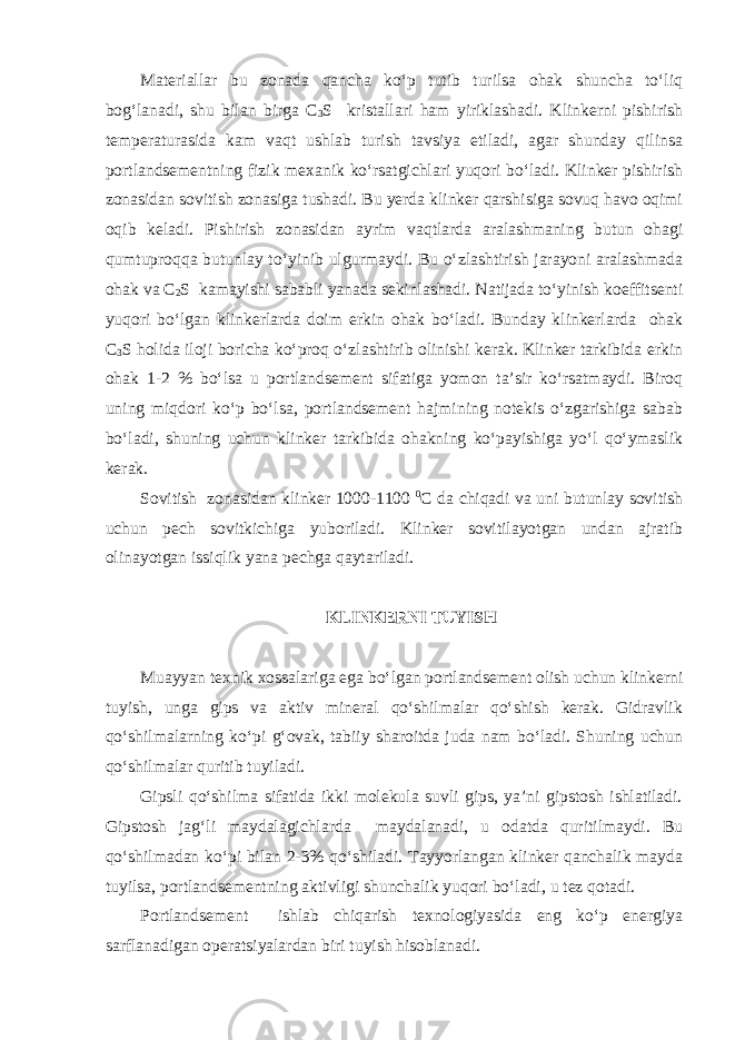 Materiallar bu zonada qancha ko‘p tutib turilsa ohak shuncha to‘liq bog‘lanadi, shu bilan birga С 3 S kristallari ham yiriklashadi. Klinkerni pishirish temperaturasida kam vaqt ushlab turish tavsiya etiladi, agar shunday qilinsa portlandsementning fizik mexanik ko‘rsatgichlari yuqori bo‘ladi. Klinker pishirish zonasidan sovitish zonasiga tushadi. Bu yerda klinker qarshisiga sovuq havo oqimi oqib keladi. Pishirish zonasidan ayrim vaqtlarda aralashmaning butun ohagi qumtuproqqa butunlay to‘yinib ulgurmaydi. Bu o‘zlashtirish jarayoni aralashmada ohak va С 2 S kamayishi sababli yanada sekinlashadi. Natijada to‘yinish koeffitsenti yuqori bo‘lgan klinkerlarda doim erkin ohak bo‘ladi. Bunday klinkerlarda ohak С 3 S holida iloji boricha ko‘proq o‘zlashtirib olinishi kerak. Klinker tarkibida erkin ohak 1-2 % bo‘lsa u portlandsement sifatiga yomon ta’sir ko‘rsatmaydi. Biroq uning miqdori ko‘p bo‘lsa, portlandsement hajmining notekis o‘zgarishiga sabab bo‘ladi, shuning uchun klinker tarkibida ohakning ko‘payishiga yo‘l qo‘ymaslik kerak. Sovitish zonasidan klinker 1000-1100 0 С da chiqadi va uni butunlay sovitish uchun pech sovitkichiga yuboriladi. Klinker sovitilayotgan undan ajratib olinayotgan issiqlik yana pechga qaytariladi. KLINKERNI TUYISH Muayyan texnik xossalariga ega bo‘lgan portlandsement olish uchun klinkerni tuyish, unga gips va aktiv mineral qo‘shilmalar qo‘shish kerak. Gidravlik qo‘shilmalarning ko‘pi g‘ovak, tabiiy sharoitda juda nam bo‘ladi. Shuning uchun qo‘shilmalar quritib tuyiladi. Gipsli qo‘shilma sifatida ikki molekula suvli gips, ya’ni gipstosh ishlatiladi. Gipstosh jag‘li maydalagichlarda maydalanadi, u odatda quritilmaydi. Bu qo‘shilmadan ko‘pi bilan 2-3% qo‘shiladi. Tayyorlangan klinker qanchalik mayda tuyilsa, portlandsementning aktivligi shunchalik yuqori bo‘ladi, u tez qotadi. Portlandsement ishlab chiqarish texnologiyasida eng ko‘p energiya sarflanadigan operatsiyalardan biri tuyish hisoblanadi. 