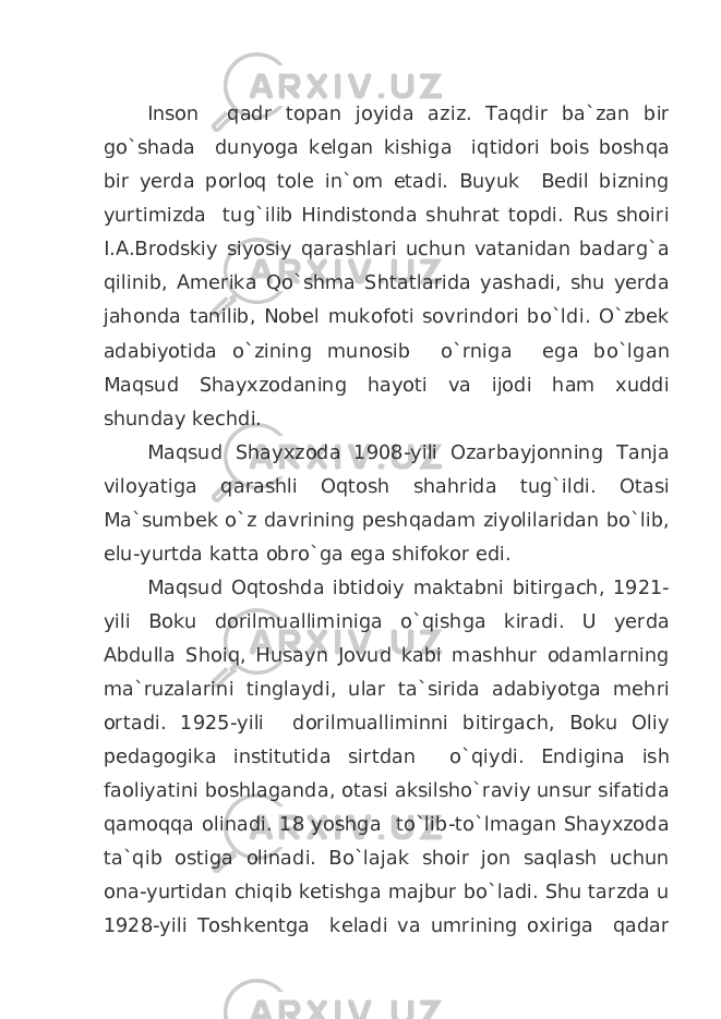 Inson qadr topan joyida aziz. Taqdir ba`zan bir go`shada dunyoga kelgan kishiga iqtidori bois boshqa bir yerda porloq tole in`om etadi. Buyuk Bedil bizning yurtimizda tug`ilib Hindistonda shuhrat topdi. Rus shoiri I.A.Brodskiy siyosiy qarashlari uchun vatanidan badarg`a qilinib, Amerika Qo`shma Shtatlarida yashadi, shu yerda jahonda tanilib, Nobel mukofoti sovrindori bo`ldi. O`zbek adabiyotida o`zining munosib o`rniga ega bo`lgan Maqsud Shayxzodaning hayoti va ijodi ham xuddi shunday kechdi. Maqsud Shayxzoda 1908-yili Ozarbayjonning Tanja viloyatiga qarashli Oqtosh shahrida tug`ildi. Otasi Ma`sumbek o`z davrining peshqadam ziyolilaridan bo`lib, elu-yurtda katta obro`ga ega shifokor edi. Maqsud Oqtoshda ibtidoiy maktabni bitirgach, 1921- yili Boku dorilmualliminiga o`qishga kiradi. U yerda Abdulla Shoiq, Husayn Jovud kabi mashhur odamlarning ma`ruzalarini tinglaydi, ular ta`sirida adabiyotga mehri ortadi. 1925-yili dorilmualliminni bitirgach, Boku Oliy pedagogika institutida sirtdan o`qiydi. Endigina ish faoliyatini boshlaganda, otasi aksilsho`raviy unsur sifatida qamoqqa olinadi. 18 yoshga to`lib-to`lmagan Shayxzoda ta`qib ostiga olinadi. Bo`lajak shoir jon saqlash uchun ona-yurtidan chiqib ketishga majbur bo`ladi. Shu tarzda u 1928-yili Toshkentga keladi va umrining oxiriga qadar 