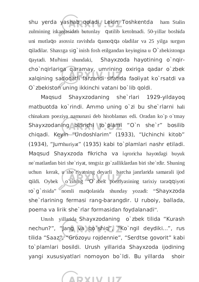 shu yerda yashab qoladi. Lekin Toshkentda ham Stalin zulmining iskanjasidan butunlay q utilib ketolmadi. 50-yillar boshida uni mutla q o asossiz ravishda q amo qq a oladilar va 25 yilga surgun q iladilar. Shaxsga si g` inish fosh etilgandan keyingina u O` zbekistonga q aytadi. Mu h imi shundaki, Shayxzoda hayotining o`nqir- cho`nqirlariga qaramay, umrining oxiriga qadar o`zbek xalqining sadoqatli farzandi sifatida faoliyat ko`rsatdi va O`zbekiston uning ikkinchi vatani bo`lib qoldi. Maqsud Shayxzodaning she`rlari 1929-yildayoq matbuotda ko`rindi. Ammo uning o`zi bu she`rlarni hali chinakam poeziya namunasi deb hisoblamas edi. Oradan ko`p o`tmay Shayxzodaning birinchi to`plami “O`n she`r” bosilib chiqadi. Keyin “Undoshlarim” (1933), “Uchinchi kitob” (1934), “Jum huriyat ” (1935) kabi to`plamlari nashr etiladi. Maqsud Shayxzoda fikricha va i qroricha hayotdagi buyuk ne`matlardan biri she`riyat, tengsiz go`zalliklardan biri she`rdir. Shuning uchun kerak, u she`riyatning deyarli barcha janrlarida samarali ijod q ildi. Oybek o`zining “ O` zbek poeziyasining tarixiy tara qq iyoti t o`g` risida” nomli ma q olasida shunday yozadi: “ Shayxzoda she`rlarining fermasi rang-barangdir. U ruboiy, ballada, poema va lirik she`rlar formasidan foydalanadi ”. Urush yillarida Shayxzodaning o`zbek tilida “Kurash nechun?”, “Jang va qo`shiq”, “Ko`ngil deydiki...”, rus tilida “Saaz”, “Grozoyu rojdennie”, “Serdtse govorit” kabi to`plamlari bosildi. Urush yillarida Shayxzoda ijodining yangi xususiyatlari nomoyon bo`ldi. Bu yillarda shoir 