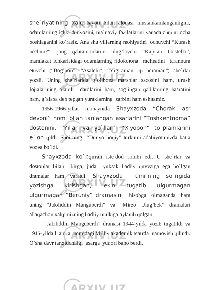 she`riyatining xal q hayoti bilan aloqasi mustahkamlanganligini, odamlarning ichki dunyosini, ma`naviy fazilatlarini yanada chuqur ocha boshlaganini ko`rasiz. Ana shu yillarning mohiyatini ochuvchi “Kurash nechun?”, jang qahramonlarini ulug’lovchi “Kapitan Gostello”, mamlakat ichkarisidagi odamlarning fidokorona mehnatini tarannum etuvchi (“Bog’bon”, “Asalchi”, “Yigiraman, ip beraman”) she`rlar yozdi. Uning she`rlarida g’olibona marshlar sadosini ham, urush fojialarining olamli dardlarini ham, sog’ingan qalblarning hasratini ham, g’alaba deb tepgan yuraklarning zarbini ham eshitamiz. 1956-1966-yillar mobaynida Shayxzoda “Chorak asr devoni” nomi bilan tanlangan asarlarini “Toshkentnoma” dostonini, “Yillar va yo`llar”, “Xiyobon” to`plamlarini e`lon qildi. Shoirning “Dunyo boqiy” turkumi adabiyotimizda katta voqea bo`ldi. Shayxzoda ko`p qirrali iste`dod sohibi edi. U she`rlar va dostonlar bilan birga, juda yuksak badiiy quvvatga ega bo`lgan dramalar ham yaratdi. Shayxzoda umrining so`ngida yozishga kirishgan, lekin tugatib ulgurmagan ulgurmagan “Beruniy” dramasini hisobga olmaganda ham uning “Jaloliddin Manguberdi” va “Mirzo Ulug’bek” dramalari allaqachon xalqimizning badiiy mulkiga aylanib qolgan. “Jaloliddin Manguberdi” dramasi 1944-yilda yozib tugatildi va 1945-yilda H amza nomidagi Milliy akademik teatrda namoyish qilindi. O`sha davr tanqidchiligi asarga yuqori baho berdi. 