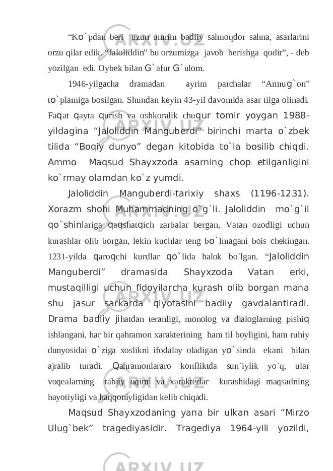 “K o` pdan beri uzun umrim badiiy salmoqdor sahna, asarlarini orzu qilar edik. “Jaloliddin” bu orzumizga javob berishga qodir”, - deb yozilgan edi. Oybek bilan G` afur G` ulom. 1946-yilgacha dramadan ayrim parchalar “Armu g` on” t o` plamiga bosilgan. Shundan keyin 43-yil davomida asar tilga olinadi. Fa q at q ayta q urish va oshkoralik chu qur tomir yoygan 1988- yildagina “Jaloliddin Manguberdi” birinchi marta o`zbek tilida “Boqiy dunyo” degan kitobida to`la bosilib chiqdi. Ammo Maqsud Shayxzoda asarning chop etilganligini ko`rmay olamdan ko`z yumdi. Jaloliddin Manguberdi-tarixiy shaxs (1196-1231). Xorazm shohi Muhammadning o`g`li. Jaloliddin mo`g`il qo`shinl ariga q a q shat q ich zarbalar bergan, Vatan ozodligi uchun kurashlar olib borgan, lekin kuchlar teng b o` lmagani bois chekingan. 1231-yilda q aro q chi kurdlar qo` lida halok bo`lgan. “ Jaloliddin Manguberdi” dramasida Shayxzoda Vatan erki, mustaqilligi uchun fidoyilarcha kurash olib borgan mana shu jasur sarkarda qiyofasini badiiy gavdalantiradi. Drama badiiy ji hatdan teranligi, monolog va dialoglarning pishi q ishlangani, har bir qahramon xarakterining ham til boyligini, ham ruhiy dunyosidai o` ziga xoslikni ifodalay oladigan y o` sinda ekani bilan ajralib turadi. Q ahramonlararo konfliktda sun`iylik yo`q, ular voqealarning tabiiy oqimi va xarakterlar kurashidagi maqsadning hayotiyligi va haqqoniyligidan kelib chiqadi. Maqsud Shayxzodaning yana bir ulkan asari “Mirzo Ulug`bek” tragediyasidir. Tragediya 1964-yili yozildi, 