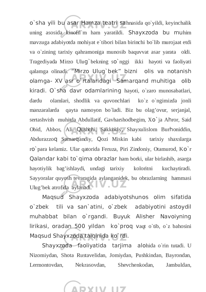 o`sha yili bu asar Hamza teatri sa hnasida qo`yildi, keyinchalik uning asosida kinofil`m ham yaratildi. Shayxzoda bu mu him mavzuga adabiyotda mohiyat e`tibori bilan birinchi bo`lib murojaat etdi va o`zining tarixiy qahramoniga munosib baquvvat asar yarata oldi. Tragediyada Mirzo Ulu g` bekning s o` nggi ikki hayoti va faoliyati qalamga olinadi. “Mirzo Ulug`bek” bizni olis va notanish olamga- XV asr o`rtalaridagi Samarqand muhitiga olib kiradi. O`sha davr odamlarining hayoti, o`zaro munosabatlari, dardu olamlari, shodlik va quvonchlari ko`z o`ngimizda jonli manzaralarda qayta namoyon bo`ladi. Biz bu olag’ovur, serjanjal, sertashvish muhitda Abdullatif, Gavharshodbegim, X o` ja A h ror, Said Obid, Abbos, Ali Q ushchi, Sakkokiy, Shayxulislom Bur h oniddin, Abdurazzo q Samar q andiy, Q ozi Miskin kabi tarixiy shaxslarga r o` para kelamiz. Ular qatorida Feruza, Piri Zindoniy, Otamurod, K o` r Qalandar kabi to`qima obrazlar ham borki, ular birlashib, asarga hayotiylik bag’ishlaydi, undagi tarixiy koloritni kuchaytiradi. Sayyoralar quyosh tevaragida aylanganidek, bu obrazlarning hammasi Ulug’bek atrofida aylanadi. Maqsud Shayxzoda adabiyotshunos olim sifatida o`zbek tili va san`atini, o`zbek adabiyotini astoydil muhabbat bilan o`rgandi. Buyuk Alisher Navoiyning lirikasi, oradan 500 yildan ko`proq v aqt o`tib, o`z bahosini Maqsud Shayxzoda talqinida ko`rdi. Shayxzoda faoliyatida tarjima alo hida o`rin tutadi. U Nizomiydan, Shota Rustavelidan, Jomiydan, Pushkindan, Bayrondan, Lermontovdan, Nekrasovdan, Shevchenkodan, Jambuldan, 