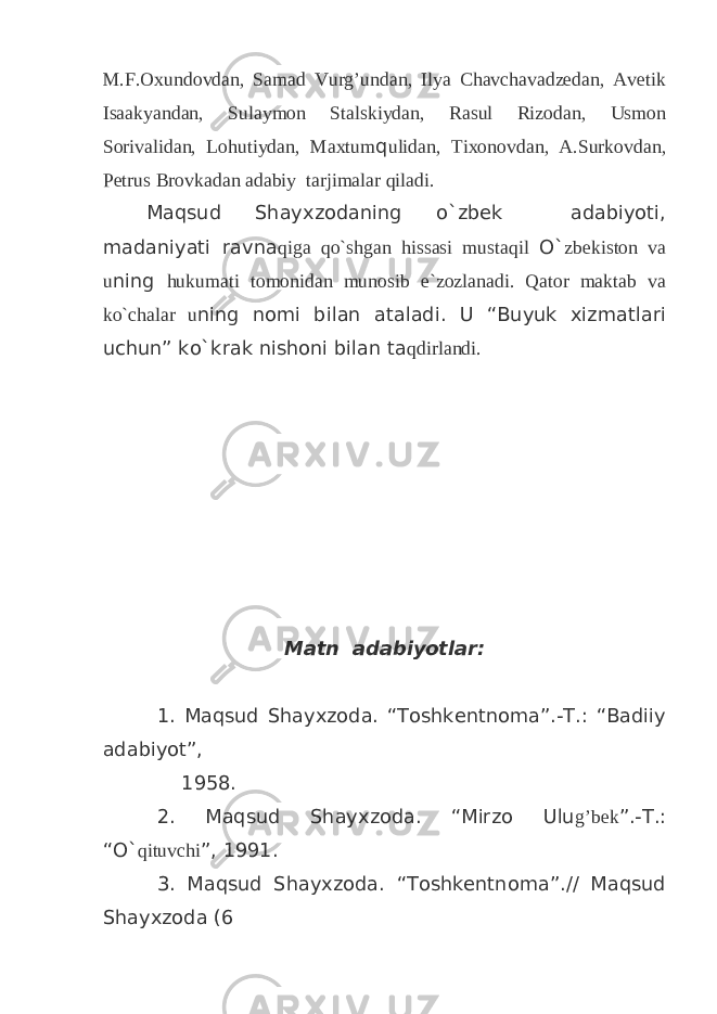 M.F.Oxundovdan, Samad Vurg’undan, Ilya Chavchavadzedan, Avetik Isaakyandan, Sulaymon Stalskiydan, Rasul Rizodan, Usmon Sorivalidan, Lohutiydan, Maxtum q ulidan, Tixonovdan, A.Surkovdan, Petrus Brovkadan adabiy tarjimalar qiladi. Maqsud Shayxzodaning o`zbek adabiyoti, madaniyati ravna qiga qo`shgan hissasi mustaqil O` zbekiston va u ning hukumati tomonidan munosib e`zozlanadi. Qator maktab va ko`chalar u ning nomi bilan ataladi. U “Buyuk xizmatlari uchun” ko`krak nishoni bilan ta qdirlandi. Matn adabiyotlar: 1. Maqsud Shayxzoda. “Toshkentnoma”.-T.: “Badiiy adabiyot”, 1958. 2. Maqsud Shayxzoda. “Mirzo Ulu g’bek ”.-T.: “O` qituvchi ”, 1991. 3. Maqsud Shayxzoda. “Toshkentnoma”.// Maqsud Shayxzoda (6 