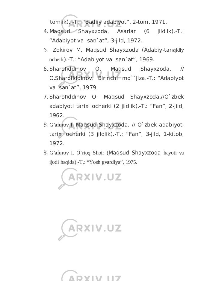  tomlik). -T.: “Badiiy adabiyot”, 2-tom, 1971. 4. Maqsud Shayxzoda. Asarlar (6 jildlik).-T.: “Adabiyot va san`at”, 3-jild, 1972. 5. Zokirov M. Maqsud Shayxzoda (Adabiy-tan qidiy ocherk ).-T.: “Adabiyot va san`at”, 1969. 6. Sharofiddinov O. Maqsud Shayxzoda. // O.Sharofiddinov. Birinchi mo``jiza.-T.: “Adabiyot va san`at”, 1979. 7. Sharofiddinov O. Maqsud Shayxzoda.//O`zbek adabiyoti tarixi ocherki (2 jildlik).-T.: “Fan”, 2-jild, 1962. 8. G’afurov I. Maqsud Shayxzoda. // O`zbek adabiyoti tarixi ocherki (3 jildlik).-T.: “Fan”, 3-jild, 1-kitob, 1972. 9. G’afurov I. O`rtoq Shoir ( Maqsud Shayxzoda hayoti va ijodi haqida).-T.: “Yosh gvardiya”, 1975. 