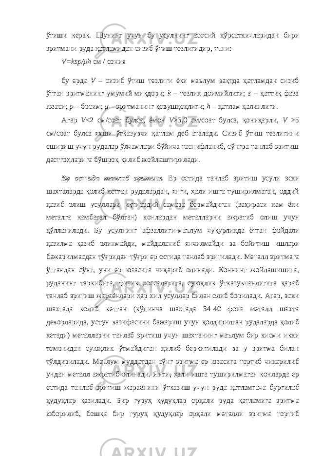 ўтиши керак. Шунинг учун бу усулнинг асосий кўрсаткичларидан бири эритмани руда қатламидан сизиб ўтиш тезлигидир, яъни: V=ksp/ μ h см / сония бу ерда V – сизиб ўтиш тезлиги ёки маълум вақтда қатламдан сизиб ўтган эритманинг умумий миқдори; k – тезлик доимийлиги; s – қаттиқ фаза юзаси; p – босим; μ – эритманинг қовушқоқлиги; h – қатлам қалинлиги. Агар V <2 см/соат булса, ёмон V >3,0 см/соат булса, қониқарли, V >5 см/соат булса яхши ўтказувчи қатлам деб аталади. Сизиб ўтиш тезлигини ошириш учун рудалар ўлчамлари бўйича таснифланиб, сўнгра танлаб эритиш дастгоҳларига бўшроқ қилиб жойлаштирилади. Ер остида танлаб эритиш. Ер остида танлаб эритиш усули эски шахталарда қолиб кетган рудалардан, янги, ҳали ишга туширилмаган, оддий қазиб олиш усуллари иқтисодий самара бермайдиган (заҳираси кам ёки металга камбағал бўлган) конлардан металларни ажратиб олиш учун қўлланилади. Бу усулнинг афзаллиги-маълум чуқурликда ётган фойдали қазилма қазиб олинмайди, майдаланиб янчилмайди ва бойитиш ишлари бажарилмасдан тўғридан-тўғри ер остида танлаб эритилади. Металл эритмага ўтгандан сўнг, уни ер юзасига чиқариб олинади. Коннинг жойлашишига, руданинг таркибига, физик хоссаларига, суюқлик ўтказувчанлигига қараб танлаб эритиш жараёнлари ҳар хил усуллар билан олиб борилади. Агар, эски шахтада колиб кетган (кўпинча шахтада 34-40 фоиз металл шахта деворларида, устун вазифасини бажариш учун қолдирилган рудаларда қолиб кетади) металларни танлаб эритиш учун шахтанинг маълум бир кисми икки томонидан суюқлик ўтмайдиган қилиб беркитилади ва у эритма билан тўлдирилади. Маълум муддатдан сўнг эритма ер юзасига тортиб чикарилиб ундан металл ажратиб олинади. Янги, ҳали ишга туширилмаган конларда ер остида танлаб эритиш жараёнини ўтказиш учун руда қатламгача бурғилаб қудуқлар қазилади. Бир гуруҳ қудуқлар орқали руда қатламига эритма юборилиб, бошқа бир гуруҳ қудуқлар орқали металли эритма тортиб 