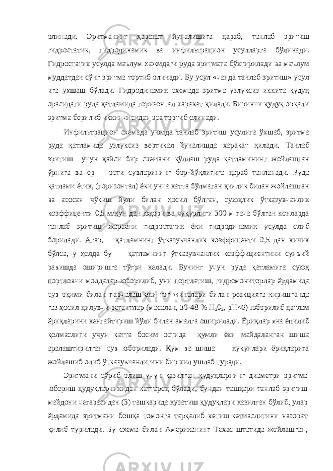 олинади. Эритманинг ҳаракат йуналишига қараб, танлаб эритиш гидростатик, гидродинамик ва инфильтрацион усулларга бўлинади. Гидростатик усулда маълум хажмдаги руда эритмага бўктирилади ва маълум муддатдан сўнг эритма тортиб олинади. Бу усул «чанда танлаб эритиш» усул ига ухшаш бўлади. Гидродинамик схемада эритма узлуксиз иккита қудуқ орасидаги руда қатламида горизонтал харакат қилади. Биринчи қудуқ орқали эритма берилиб иккинчисидан эса тортиб олинади. Инфильтрацион схемада уюмда танлаб эритиш усулига ўхшаб, эритма руда қатламида узлуксиз вертикал йуналишда харакат қилади. Танлаб эритиш учун қайси бир схемани қўллаш руда қатламининг жойлашган ўрнига ва ер ости сувларининг бор-йўқлигига қараб танланади. Руда қатлами ётик, (горизонтал) ёки унча катта бўлмаган қиялик билан жойлашган ва асосан чўкиш йули билан ҳосил бўлган, суюқлик ўтказувчанлик коэффиценти 0,5 м/кун дан юқори ва чуқурлиги 300 м гача бўлган конларда танлаб эритиш жараёни гидростатик ёки гидродинамик усулда олиб борилади. Агар, қатламнинг ўтказувчанлик коэффиценти 0,5 дан кичик бўлса, у ҳолда бу қатламнинг ўтказувчанлик коэффициентини сунъий равишда оширишга тўғри келади. Бунинг учун руда қатламига суюқ портловчи моддалар юборилиб, уни портлатиш, гидромониторлар ёрдамида сув оқими билан парчалаш ёки тоғ жинслари билан реакцияга киришганда газ ҳосил қилувчи регантлар (масалан, 30-48 % Н 2 0 2 , рН<6) юборилиб қатлам ёриқларини кенгайтириш йўли билан амалга оширилади. Ёриқлар яна ёпилиб қолмаслиги учун катта босим остида қумли ёки майдаланган шиша аралаштирилган сув юборилади. Қум ва шиша кукунлари ёриқларига жойлашиб олиб ўтказувчанлигини бир хил ушлаб туради. Эритмани сўриб олиш учун қазилган қудуқларнинг диаметри эритма юбориш қудуқларникидан каттароқ бўлади, бундан ташқари танлаб эритиш майдони чегарасидан (3) ташкарида кузатиш қудуқлари казилган бўлиб, улар ёрдамида эритмани бошқа томонга тарқалиб кетиш-кетмаслигини назорат қилиб турилади. Бу схема билан Американинг Техас штатида жойлашган, 