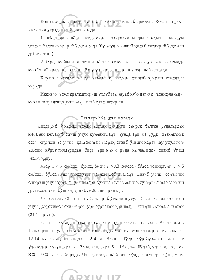 Кон махсулотларидан керакли метални танлаб эритмага ўтказиш учун икки хил усулдан фойдаланилади: 1. Металли ашёлар қатламидан эритувчи модда эритмаси маълум тезлик билан сиздириб ўтқазилади (бу усулни оддий қилиб сиздириб ўтқазиш деб аталади); 2. Жуда майда янчилган ашёлар эритма билан маълум вақт давомида мажбурий аралаштирилади. Бу усул аралаштириш усули деб аталади. Биринчи усулга: чанда, уюмда, ер остида танлаб эритиш усуллари киради. Иккинчи усул аралаштириш услубига қараб қуйидагича таснифланади: механик аралаштириш; мураккаб аралаштириш. Сиздириб ўтқазиш усули Сиздириб ўтқазиш усули асосан зичлиги камроқ бўлган рудалардан метални ажратиб олиш учун қўлланилади. Бунда эритма руда ғовакларига осон кириши ва унинг қатламидан тезроқ сизиб ўтиши керак. Бу усулнинг асосий кўрсатгичларидан бири эритмани руда қатламидан сизиб ўтиш тезлигидир. Агар  < 2 см/соат бўлса, ёмон  >3,0 см/соат бўлса қониқарли  > 5 см/соат бўлса яхши ўтказувчи қатлам деб аталади. Сизиб ўтиш тезлигини ошириш учун рудалар ўлчамлари буйича таснифланиб, сўнгра танлаб эритиш дастгоҳларига бўшроқ қилиб жойлаштирилади. Чанда танлаб эритиш. Сиздириб ўтқазиш усули билан танлаб эритиш учун доирасимон ёки туғри тўрт бурчакли идишлар – чандан фойдаланилади (21.1 – расм). Чаннинг тубидан юқ о рироқда темирдан ясалган панжара ў рнатилади. Панжаранинг усти мато билан қ опланади. Доирасимон чанларнинг диаметри 12-14 метргача, баландлиги 2-4 м бўлади. Тўғри тўртбурчакли чаннинг ўлчамлари: узунлиги L = 25 м, кенглиги B = 15м гача бўлиб, уларниг си ғ ими 800 – 900 т. гача боради. Чан қ атти қ ашё билан тўлдирилгандан сўнг, унга 