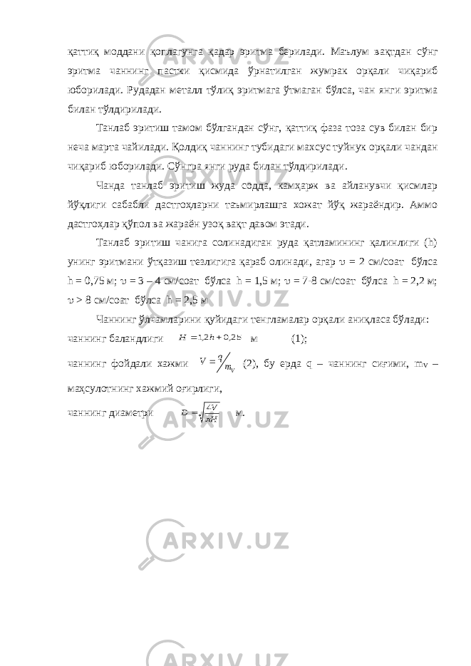 қатти қ моддани қ оплагунга қ адар эритма берилади. Маълум ва қ тдан сўнг эритма чаннинг пастки қисмида ўрнатилган жумрак орқали чиқариб юборилади. Рудадан металл тўлиқ эритмага ўтмаган бўлса, чан янги эритма билан тўлдирилади. Танлаб эритиш тамом бўлгандан сўнг, қаттиқ фаза тоза сув билан бир неча марта чайилади. Қолдиқ чаннинг туби да г и махсус туйнук орқали чандан чиқариб юборилади. Сўнгра янги руда билан тўлдирилади . Чанда танлаб эритиш жуда содда, камҳарж ва айланувчи қисмлар йўқлиги сабабли дастгоҳларни таъмирлашга хожат йўқ жараёндир. Аммо дастгоҳлар қўпол ва жараён узоқ вақт давом этади. Танлаб эритиш чанига солинадиган руда қатламининг қалинлиги (h) унинг эритмани ўтқазиш тезлигига қараб олинади, агар  = 2 см/соат бўлса h = 0,75 м;  = 3 – 4 см/соат бўлса h = 1,5 м;  = 7-8 см/соат бўлса h = 2,2 м;  > 8 см/соат бўлса h = 2,5 м Чаннинг ўлчамларини қуйидаги тенгламалар орқали аниқласа бўлади: чаннинг баландлиги 25,0 2,1   h H м (1); чаннинг фойдали хажми Vm q V  (2), бу ерда q – чаннинг сиғими, m V – маҳсулотнинг хажмий оғирлиги, чаннинг диаметри H V D  4  м. 