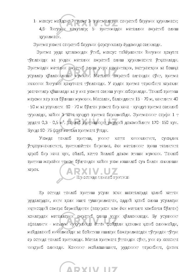 1- махсус майдон; 2- уюм; 3- эритмаларни сачратиб берувчи қурилмаси; 4,6- йиғувчи ховузлар; 5- эритимадан металлни ажратиб олиш қурилмаси. Эритма уюмга сачратиб берувчи форсункалар ёрдамида сепилади. Эритма руда қатламидан ўтиб, махсус тайёрланган йиғувчи ҳовузга тўпланади ва ундан метални ажратиб олиш қурилмасига ўтқазилади. Эритмадан метални ажратиб олиш учун цементация, экстрактция ва бошқа усуллар қўлланилиши мумкин. Метални ажратиб олгандан сўнг, эритма иккинчи йиғувчи ҳовузчага тўпланади. У ердан эритма таркибига керакли реагентлар қўшилади ва у яна уюмга сепиш учун юборилади. Танлаб эритиш мароми хар хил бўлиши мумкин. Масалан, баландлиги 15 - 20 м, кенглиги 40 - 50 м ва узунлиги 60 - 70 м бўлган уюмга бир кеча - кундуз эритма сепилиб турилади, кейин 3 кеча-кундуз эритма берилмайди. Эритманинг сарфи 1 т рудага 0,3 - 0,5 м 3 . Танлаб эритишнинг умумий давомийлиги 120- 150 кун. Бунда 60- 75 фоиз металл эритмага ўтади. Уюмда танлаб эритиш, унинг катта кичиклигига, суюқлик ўтқазувчанлигига, эритилаётган бирикма, ёки металнинг эриш тезлигига қараб бир неча кун, ойлаб, хатто йиллаб давом этиши мумкин. Танлаб эритиш жараёни тамом бўлгандан кейин уюм яхшилаб сув билан ювилиши керак. Ер остида танлаб эритиш Ер остида танлаб эритиш усули эски шахталарда қолиб кетган рудалардан, янги ҳали ишга туширилмаган, оддий қазиб олиш усуллари иқтисодий самара бермайдиган (заҳираси кам ёки металга камбағал бўлган) конлардан металларни ажратиб олиш учун қўлланилади. Бу усулнинг афзаллиги - маълум чуқурликда ётган фойдали қазилма қазиб олинмайди, майдаланиб янчилмайди ва бойитиш ишлари бажарилмасдан тўғридан-тўғри ер остида танлаб эритилади. Метал эритмага ўтгандан сўнг, уни ер юзасига чиқариб олинади. Коннинг жойлашишига, руданинг таркибига, физик 