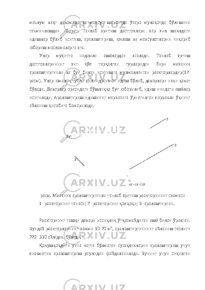маълум вақт давомида ва маҳсус шароитда ўзаро мулоқотда бўлишини таъминлашдан иборат. Танлаб эритиш дастгохлари хар хил шаклдаги идишлар бўлиб иситиш, аралаштириш, юклаш ва махсулотларни чиқариб юбориш мосламаларга эга. Улар муҳитга чидамли ашёлардан ясалади. Танлаб эртиш дастгохларининг энг кўп тарқалган турларидан бири механик аралаштиргичли ва буғ билан иситишга мулжалланган реакторлардир(12- расм). Улар юмалоқ тубли цилиндрсимон идиш бўлиб, деворлари икки қават бўлади. Деворлар орасидаги бўшлиққа буғ юборилиб, идиш ичидаги ашёлар иситилади. Аралаштириш идишнинг марказига ўрнатилган парракли ўқнинг айланиш ҳисобига бажарилади. расм. Механик аралаштиргичли танлаб эритиш реакторининг схемаси 1- реакторнинг танаси; 2- реакторнинг қопқоқи; 3- аралаштиргич. Реакторнинг ташқи девори иссиқлиқ ўтқазмайдиган ашё билан ўралган. Бундай реакторларнинг хажми 10-20 м 3 , аралаштиргичнинг айланиш тезлиги 220- 330 айл/дак. бўлади. Қовушқоқлиги унча катта бўлмаган суюқликларни аралаштириш учун пневматик аралаштириш усулидан фойдаланилади. Бунинг учун сиқилган буғ конденсат1 2 3 