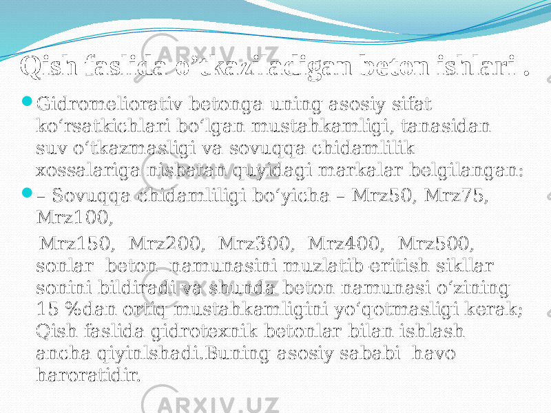 Qish faslida o’tkaziladigan beton ishlari .  Gidromeliorativ betonga uning asosiy sifat ko‘rsatkichlari bo‘lgan mustahkamligi, tanasidan suv o‘tkazmasligi va sovuqqa chidamlilik xossalariga nisbatan quyidagi markalar belgilangan:  – Sovuqqa chidamliligi bo‘yicha – Mrz50, Mrz75, Mrz100, Mrz150, Mrz200, Mrz300, Mrz400, Mrz500, sonlar beton namunasini muzlatib-eritish sikllar sonini bildiradi va shunda beton namunasi o‘zining 15 %dan ortiq mustahkamligini yo‘qotmasligi kerak; Qish faslida gidrotexnik betonlar bilan ishlash ancha qiyinlshadi.Buning asosiy sababi havo haroratidir. 