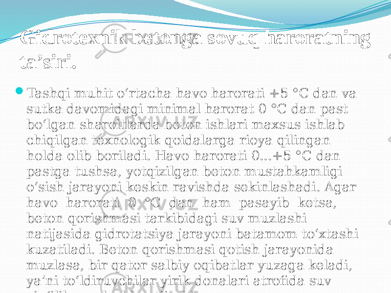 Gidrotexnik betonga sovuq haroratning ta’siri.  Tashqi muhit o‘rtacha havo harorati +5 °C dan va sutka davomidagi minimal harorat 0 °C dan past bo‘lgan sharoitlarda beton ishlari maxsus ishlab chiqilgan texnologik qoidalarga rioya qilingan holda olib boriladi. Havo harorati 0...+5 °C dan pastga tushsa, yotqizilgan beton mustahkamligi o‘sish jarayoni keskin ravishda sekinlashadi. Agar havo harorati 0 °C dan ham pasayib ketsa, beton qorishmasi tarkibidagi suv muzlashi natijasida gidrotatsiya jarayoni batamom to‘xtashi kuzatiladi. Beton qorishmasi qotish jarayonida muzlasa, bir qator salbiy oqibatlar yuzaga keladi, ya’ni to‘ldiruvchilar yirik donalari atrofida suv yig‘ilib muzlashi natijasida 