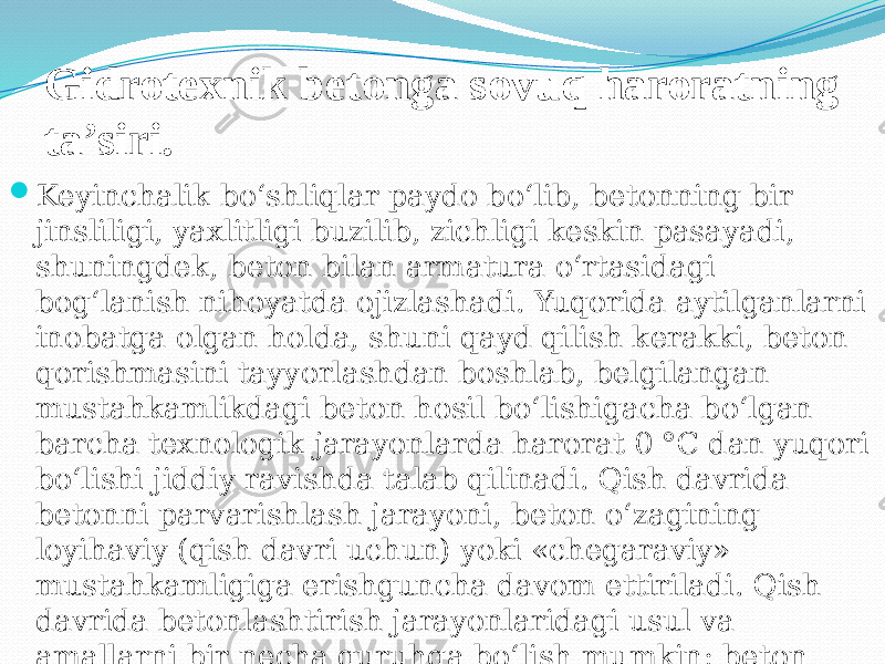 Gidrotexnik betonga sovuq haroratning ta’siri.  Keyinchalik bo‘shliqlar paydo bo‘lib, betonning bir jinsliligi, yaxlitligi buzilib, zichligi keskin pasayadi, shuningdek, beton bilan armatura o‘rtasidagi bog‘lanish nihoyatda ojizlashadi. Yuqorida aytilganlarni inobatga olgan holda, shuni qayd qilish kerakki, beton qorishmasini tayyorlashdan boshlab, belgilangan mustahkamlikdagi beton hosil bo‘lishigacha bo‘lgan barcha texnologik jarayonlarda harorat 0 °C dan yuqori bo‘lishi jiddiy ravishda talab qilinadi. Qish davrida betonni parvarishlash jarayoni, beton o‘zagining loyihaviy (qish davri uchun) yoki «chegaraviy» mustahkamligiga erishguncha davom ettiriladi. Qish davrida betonlashtirish jarayonlaridagi usul va amallarni bir necha guruhga bo‘lish mumkin: beton mustahkamlikka erishishini tezlashtirish bo‘yicha amallar; muzlashga qarshi qo‘shimchalar 