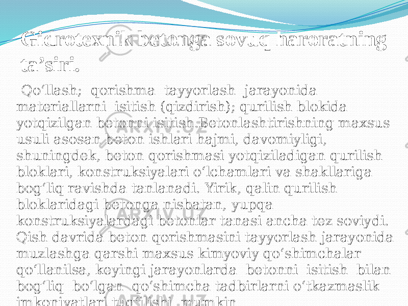 Gidrotexnik betonga sovuq haroratning ta’siri. Qo‘llash; qorishma tayyorlash jarayonida materiallarni isitish (qizdirish); qurilish blokida yotqizilgan betonni isitish.Betonlashtirishning maxsus usuli asosan beton ishlari hajmi, davomiyligi, shuningdek, beton qorishmasi yotqiziladigan qurilish bloklari, konstruksiyalari o‘lchamlari va shakllariga bog‘liq ravishda tanlanadi. Yirik, qalin qurilish bloklaridagi betonga nisbatan, yupqa konstruksiyalardagi betonlar tanasi ancha tez soviydi. Qish davrida beton qorishmasini tayyorlash jarayonida muzlashga qarshi maxsus kimyoviy qo‘shimchalar qo‘llanilsa, keyingi jarayonlarda betonni isitish bilan bog‘liq bo‘lgan qo‘shimcha tadbirlarni o‘tkazmaslik imkoniyatlari tug‘ilishi mumkin 