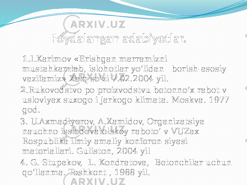  Foydalangan adabiyotlar. 1 .I.Karimov «Erishgan marramizni mustahkamlab, islohotlar yо‘lidan borish-asosiy vazifamiz» Xalq sо‘zi 7.02.2004 yil. 2 .Rukovodstvo po proizvodstvu betonnо‘x rabot v usloviyax suxogo i jarkogo klimata. Moskva. 1977 god. 3. U.Axmadiyorov, A.Xamidov, Organizatsiya nauchno-issledovatelskoy rabotо‘ v VUZax Respublika ilmiy-amaliy konferen-siyasi materiallari. Guliston, 2004 yil 4. G. Stupakov, L. Kondratova, Betonchilar uchun qо‘llanma. Toshkent , 1988 yil. 