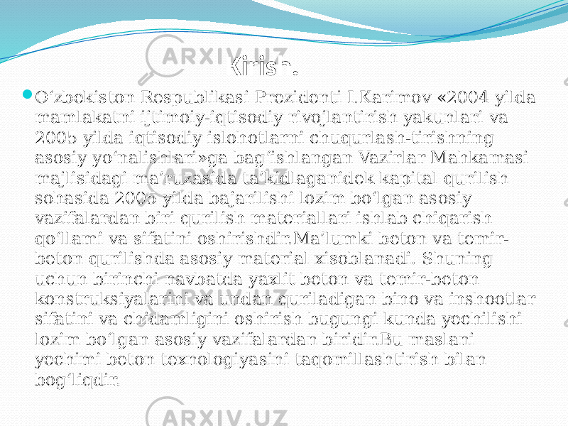 Kirish.  О‘zbekiston Respublikasi Prezidenti I.Karimov «2004 yilda mamlakatni ijtimoiy-iqtisodiy rivojlantirish yakunlari va 2005 yilda iqtisodiy islohotlarni chuqurlash-tirishning asosiy yо‘nalishlari»ga bag‘ishlangan Vazirlar Mahkamasi majlisidagi ma’ruzasida ta’kidlaganidek kapital qurilish sohasida 2005 yilda bajarilishi lozim bо‘lgan asosiy vazifalardan biri qurilish materiallari ishlab chiqarish qо‘llami va sifatini oshirishdir.Ma’lumki beton va temir- beton qurilishda asosiy material xisoblanadi. Shuning uchun birinchi navbatda yaxlit beton va temir-beton konstruksiyalarini va undan quriladigan bino va inshootlar sifatini va chidamligini oshirish bugungi kunda yechilishi lozim bо‘lgan asosiy vazifalardan biridir.Bu maslani yechimi beton texnologiyasini taqomillashtirish bilan bog‘liqdir. 