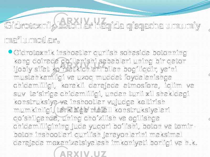 Gidrotexnik betonlar haqida qisqacha umumiy ma’lumotlar .  Gidrotexnik inshoatlar qurlish sohasida betonning keng doirada qo‘llanishi sabablari uning bir qator ijobiy sifat ko‘rsatkichlari bilan bog‘liqdir, ya’ni mustahkamligi va uzoq muddat foydalanishga chidamliligi, kerakli darajada atmosfera, iqlim va suv ta’siriga chidamliligi, undan turli xil shakldagi konstruksiya va inshootlar vujudga keltirish mumkinligi, tarkibiga metall konstruksiyalari qo‘shilganda, uning cho‘zilish va egilishga chidamliligining juda yuqori bo‘lishi, beton va temir- beton inshootlari qurilish jarayonlarini maksimal darajada mexanizatsiyalash imkoniyati borligi va h.k. 