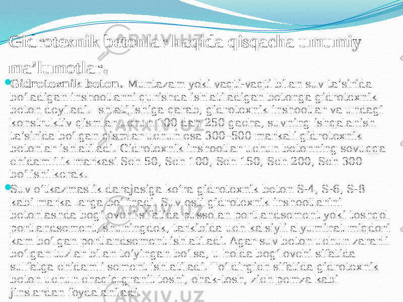 Gidrotexnik betonlar haqida qisqacha umumiy ma’lumotlar .  Gidrotexnik beton. Muntazam yoki vaqti-vaqti bilan suv ta’sirida bо‘ladigan inshootlarni qurishda ishlatiladigan betonga gidrotexnik beton deyiladi. Ishlatilishiga qarab, gidrotexnik inshootlar va undagi konstruktiv qismlar uchun 100 dan 250 gacha, suvning ishqalanish ta’sirida bо‘lgan qismlar uchun esa 300–500 markali gidrotexnik betonlar ishlatiladi. Gidrotexnik inshootlar uchun betonning sovuqqa chidamlilik markasi Sch 50, Sch 100, Sch 150, Sch 200, Sch 300 bо‘lishi kerak.  Suv о‘tkazmaslik darajasiga kо‘ra gidrotexnik beton S-4, S-6, S-8 kabi markaLarga bо‘linadi. Suv osti gidrotexnik inshootlarini betonlashda bog‘lovchi sifatida pussolan portlandsement yoki toshqol portlandsement, shuningdek, tarkibida uch kalsiyli alyuminat miqdori kam bо‘lgan portlandsement ishlatiladi. Agar suv beton uchun zararli bо‘lgan tuzlar bilan tо‘yingan bо‘lsa, u holda bog‘lovchi sifatida sulfatga chidamli sement ishlatiladi. Tо‘ldirgich sifatida gidrotexnik beton uchun chaqiq granit toshi, ohak-tosh, zich pemza kabi jinslardan foydalaniladi.  