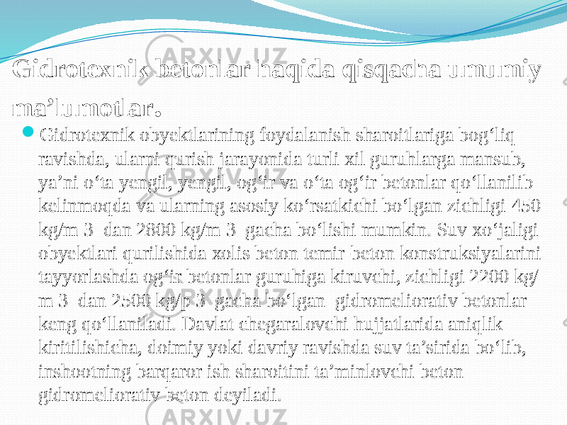 Gidrotexnik betonlar haqida qisqacha umumiy ma’lumotlar .  Gidrotexnik obyektlarining foydalanish sharoitlariga bog‘liq ravishda, ularni qurish jarayonida turli xil guruhlarga mansub, ya’ni o‘ta yengil, yengil, og‘ir va o‘ta og‘ir betonlar qo‘llanilib kelinmoqda va ularning asosiy ko‘rsatkichi bo‘lgan zichligi 450 kg/m 3 dan 2800 kg/m 3 gacha bo‘lishi mumkin. Suv xo‘jaligi obyektlari qurilishida xolis beton temir-beton konstruksiyalarini tayyorlashda og‘ir betonlar guruhiga kiruvchi, zichligi 2200 kg/ m 3 dan 2500 kg/p 3 gacha bo‘lgan gidromeliorativ betonlar keng qo‘llaniladi. Davlat chegaralovchi hujjatlarida aniqlik kiritilishicha, doimiy yoki davriy ravishda suv ta’sirida bo‘lib, inshootning barqaror ish sharoitini ta’minlovchi beton gidromeliorativ beton deyiladi. 