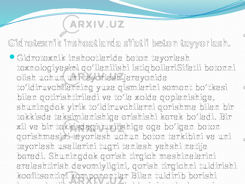  Gidrotexnik inshoatlarda sifatli beton tayyorlash.  Gidrotexnik inshootlarida beton tayorlash texnologiyasini qо‘llanilishi istiqbollariSifatli betonni olish uchun uni tayorlash jarayonida tо‘ldiruvchilarning yuza qismlarini sement bо‘tkasi bilan qotirishtiriladi va tо‘la xolda qoplanishiga, shuningdek yirik tо‘ldiruvchilarni qorishma bilan bir tekkisda taksimlanishiga erishishi kerak bо‘ladi. Bir xil va bir tekkisdagi tuzilishiga ega bо‘lgan beton qorishmasini tayorlash uchun beton tarkibini va uni tayorlash usallarini tugri tanlash yahshi natija beradi. Shuningdek qorish tirgich mashinalarini aralashtirish davomiyligini, qorish tirgichni tuldirishi koefitsentini komponentlar Bilan tuldirib borishi ketma-katligini aralash uslublarini tanlash muxim ahamiyatga ega xisoblanadi.   