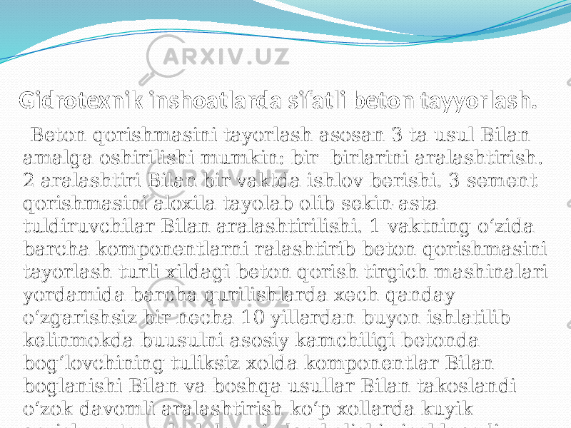  Gidrotexnik inshoatlarda sifatli beton tayyorlash. Beton qorishmasini tayorlash asosan 3 ta usul Bilan amalga oshirilishi mumkin: bir birlarini aralashtirish. 2 aralashtiri Bilan bir vaktda ishlov berishi. 3 sement qorishmasini aloxila tayolab olib sekin-asta tuldiruvchilar Bilan aralashtirilishi. 1 vaktning о‘zida barcha komponentlarni ralashtirib beton qorishmasini tayorlash turli xildagi beton qorish tirgich mashinalari yordamida barcha qurilishlarda xech qanday о‘zgarishsiz bir necha 10 yillardan buyon ishlatilib kelinmokda buusulni asosiy kamchiligi betonda bog‘lovchining tuliksiz xolda komponentlar Bilan boglanishi Bilan va boshqa usullar Bilan takoslandi о‘zok davomli aralashtirish kо‘p xollarda kuyik qorishma tayorlashda vujudga kelishi xisoblanadi.   