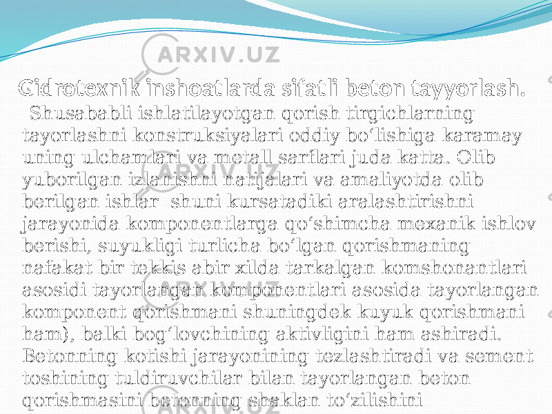  Gidrotexnik inshoatlarda sifatli beton tayyorlash. Shusababli ishlatilayotgan qorish tirgichlarning tayorlashni konstruksiyalari oddiy bо‘lishiga karamay uning ulchamlari va metall sarflari juda katta. Olib yuborilgan izlanishni natijalari va amaliyotda olib berilgan ishlar shuni kursatadiki aralashtirishni jarayonida komponentlarga qо‘shimcha mexanik ishlov berishi, suyukligi turlicha bо‘lgan qorishmaning nafakat bir tekkis abir xilda tarkalgan komshonantlari asosidi tayorlangan komponentlari asosida tayorlangan komponent qorishmani shuningdek kuyuk qorishmani ham), balki bog‘lovchining aktivligini ham ashiradi. Betonning kotishi jarayonining tezlashtiradi va sement toshining tuldiruvchilar bilan tayorlangan beton qorishmasini betonning shaklan tо‘zilishini yahshilanishiga imkoniyat yaratadi, uning mustaxkamligini oshiradi va bog‘lovchining mikdoriy sarfini bir muncha ozaytiradi.   