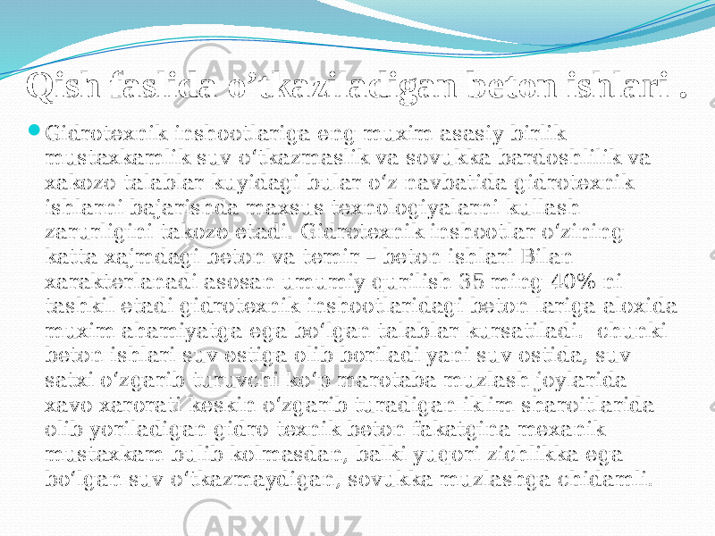 Qish faslida o’tkaziladigan beton ishlari .  Gidrotexnik inshootlariga eng muxim asasiy birlik mustaxkamlik suv о‘tkazmaslik va sovukka bardoshlilik va xakozo talablar kuyidagi bular о‘z navbatida gidrotexnik ishlarni bajarishda maxsus texnologiyalarni kullash zarurligini takozo etadi. Gidrotexnik inshootlar о‘zining katta xajmdagi beton va temir – beton ishlari Bilan xarakterlanadi asosan umumiy qurilish 35 ming 40% ni tashkil etadi gidrotexnik inshootlaridagi beton lariga aloxida muxim ahamiyatga ega bо‘lgan talablar kursatiladi. chunki beton ishlari suv ostiga olib boriladi yani suv ostida, suv satxi о‘zgarib turuvchi kо‘p marotaba muzlash joylarida xavo xarorati keskin о‘zgarib turadigan iklim sharoitlarida olib yoriladigan gidro texnik beton fakatgina mexanik mustaxkam bulib kolmasdan, balki yuqori zichlikka ega bо‘lgan suv о‘tkazmaydigan, sovukka muzlashga chidamli. 