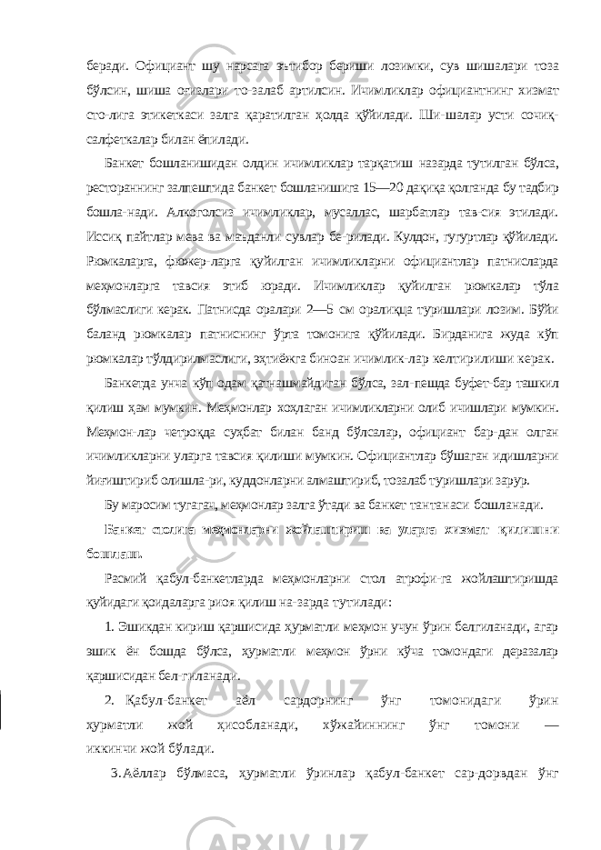 беради. Официант шу нарсага эътибор бериши лозимки, сув шишалари тоза бўлсин, шиша оғизлари то- залаб артилсин. Ичимликлар официантнинг хизмат сто-лига этикеткаси залга қаратилган ҳолда қўйилади. Ши- шалар усти сочиқ- салфеткалар билан ёпилади. Банкет бошланишидан олдин ичимликлар тарқатиш назарда тутилган бўлса, рестораннинг залпештида банкет бошланишига 15—20 дақиқа қолганда бу тадбир бошла- нади. Алкоголсиз ичимликлар, мусаллас, шарбатлар тав-сия этилади. Иссиқ пайтлар мева ва маъданли сувлар бе- рилади. Кулдон, гугуртлар қўйилади. Рюмкаларга, фюжер- ларга қуйилган ичимликларни официантлар патнисларда меҳмонларга тавсия этиб юради. Ичимликлар қуйилган рюмкалар тўла бўлмаслиги керак. Патнисда оралари 2—5 см оралиқца туришлари лозим. Бўйи баланд рюмкалар патниснинг ўрта томонига қўйилади. Бирданига жуда кўп рюмкалар тўлдирилмаслиги, эҳтиёжга биноан ичимлик- лар келтирилиши керак. Банкетда унча кўп одам қатнашмайдиган бўлса, зал- пешда буфет-бар ташкил қилиш ҳам мумкин. Меҳмонлар хоҳлаган ичимликларни олиб ичишлари мумкин. Меҳмон- лар четроқда суҳбат билан банд бўлсалар, официант бар- дан олган ичимликларни уларга тавсия қилиши мумкин. Официантлар бўшаган идишларни йиғиштириб олишла- ри, куддонларни алмаштириб, тозалаб туришлари зарур. Бу маросим тугагач, меҳмонлар залга ўтади ва банкет тантанаси бошланади. Банкет столига меҳмонларни жойлаштириш ва уларга хизмат қилишни бошлаш. Расмий қабул-банкетларда меҳмонларни стол атрофи-га жойлаштиришда қуйидаги қоидаларга риоя қилиш на- зарда тутилади: 1. Эшикдан кириш қаршисида ҳурматли меҳмон учун ўрин белгиланади, агар эшик ён бошда бўлса, ҳурматли меҳмон ўрни кўча томондаги деразалар қаршисидан бел- гиланади. 2. Қабул-банкет аёл сардорнинг ўнг томонидаги ўрин ҳурматли жой ҳисобланади, хўжайиннинг ўнг томони — иккинчи жой бўлади. 3. Аёллар бўлмаса, ҳурматли ўринлар қабул-банкет сар- дорвдан ўнг 