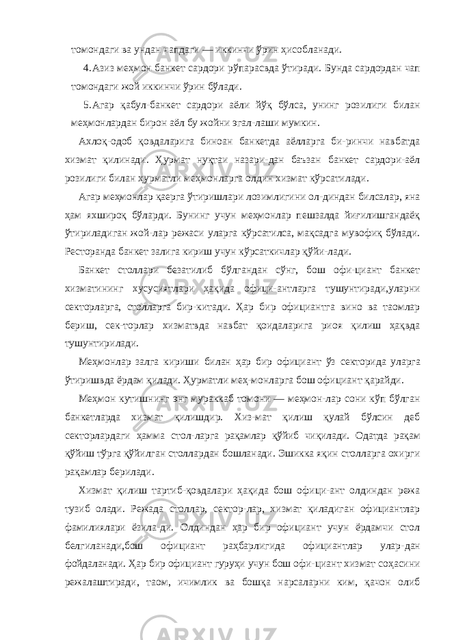 томондаги ва ундан чапдаги — иккинчи ўрин ҳисобланади. 4. Азиз меҳмон банкет сардори рўпарасвда ўтиради. Бунда сардордан чап томондаги жой иккинчи ўрин бўлади. 5. Агар қабул-банкет сардори аёли йўқ бўлса, унинг розилиги билан меҳмонлардан бирон аёл бу жойни эгал-лаши мумкин. Ахлоқ-одоб қовдаларига биноан банкетда аёлларга би-ринчи навбатда хизмат қилинади. Ҳурмат нуқтаи назари-дан баъзан банкет сардори-аёл розилиги билан ҳурматли меҳмонларга олдин хизмат кўрсатилади. Агар меҳмонлар қаерга ўтиришлари лозимлигини ол-диндан билсалар, яна ҳам яхшироқ бўларди. Бунинг учун меҳмонлар пешзалда йиғилишгандаёқ ўтириладиган жой-лар режаси уларга кўрсатилса, мақсадга мувофиқ бўлади. Ресторанда банкет залига кириш учун кўрсаткичлар қўйи- лади. Банкет столлари безатилиб бўлгандан сўнг, бош офи-циант банкет хизматининг хусусиятлари ҳақида офици- антларга тушунтиради,уларни секторларга, столларга бир- китади. Ҳар бир официантга вино ва таомлар бериш, сек-торлар хизматвда навбат қоидаларига риоя қилиш ҳақвда тушунтирилади. Меҳмонлар залга кириши билан ҳар бир официант ўз секторида уларга ўтиришвда ёрдам қилади. Ҳурматли меҳ- монларга бош официант қарайди. Меҳмон кутишнинг энг мураккаб томони — меҳмон-лар сони кўп бўлган банкетларда хизмат қилишдир. Хиз-мат қилиш қулай бўлсин деб секторлардаги ҳамма стол- ларга рақамлар қўйиб чиқилади. Одатда рақам қўйиш тўрга қўйилган столлардан бошланади. Эшикка яқин столларга охирги рақамлар берилади. Хизмат қилиш тартиб-қовдалари ҳақида бош офици-ант олдиндан режа тузиб олади. Режада столлар, сектор-лар, хизмат қиладиган официантлар фамилиялари ёзила-ди. Олдиндан ҳар бир официант учун ёрдамчи стол белгиланади,бош официант раҳбарлигида официантлар улар- дан фойдаланади. Ҳар бир официант гуруҳи учун бош офи- циант хизмат соҳасини режалаштиради, таом, ичимлик ва бошқа нарсаларни ким, қачон олиб 