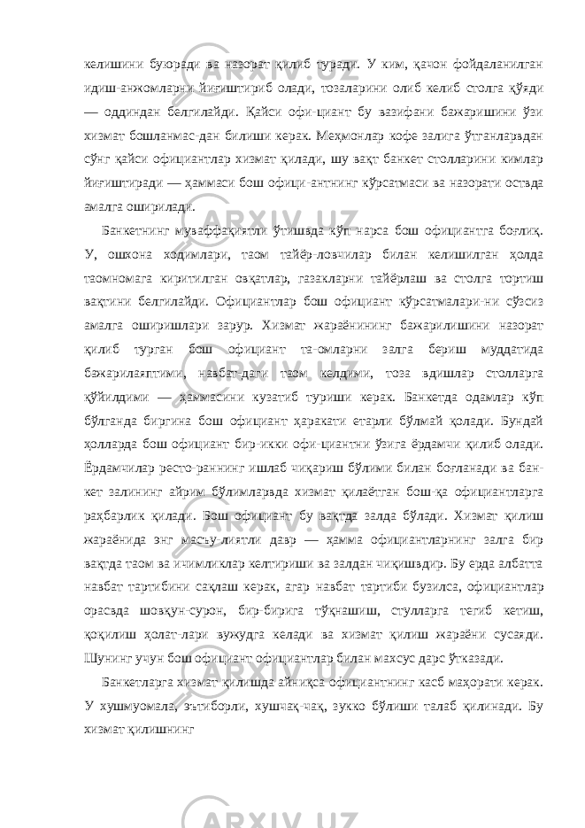 келишини буюради ва назорат қилиб туради. У ким, қачон фойдаланилган идиш-анжомларни йиғиштириб олади, тозаларини олиб келиб столга қўяди — оддиндан белгилайди. Қайси офи-циант бу вазифани бажаришини ўзи хизмат бошланмас-дан билиши керак. Меҳмонлар кофе залига ўтганларвдан сўнг қайси официантлар хизмат қилади, шу вақт банкет столларини кимлар йиғиштиради — ҳаммаси бош офици- антнинг кўрсатмаси ва назорати оствда амалга оширилади. Банкетнинг муваффақиятли ўтишвда кўп нарса бош официантга боғлиқ. У, ошхона ходимлари, таом тайёр-ловчилар билан келишилган ҳолда таомномага киритилган овқатлар, газакларни тайёрлаш ва столга тортиш вақтини белгилайди. Официантлар бош официант кўрсатмалари-ни сўзсиз амалга оширишлари зарур. Хизмат жараёнининг бажарилишини назорат қилиб турган бош официант та-омларни залга бериш муддатида бажарилаяптими, навбат-даги таом келдими, тоза вдишлар столларга қўйилдими — ҳаммасини кузатиб туриши керак. Банкетда одамлар кўп бўлганда биргина бош официант ҳаракати етарли бўлмай қолади. Бундай ҳолларда бош официант бир-икки офи-циантни ўзига ёрдамчи қилиб олади. Ёрдамчилар ресто-раннинг ишлаб чиқариш бўлими билан боғланади ва бан- кет залининг айрим бўлимларвда хизмат қилаётган бош-қа официантларга раҳбарлик қилади. Бош официант бу вақтда залда бўлади. Хизмат қилиш жараёнида энг масъу-лиятли давр — ҳамма официантларнинг залга бир вақтда таом ва ичимликлар келтириши ва залдан чиқишвдир. Бу ерда албатта навбат тартибини сақлаш керак, агар навбат тартиби бузилса, официантлар орасвда шовқун-сурон, бир- бирига тўқнашиш, стулларга тегиб кетиш, қоқилиш ҳолат-лари вужудга келади ва хизмат қилиш жараёни сусаяди. Шунинг учун бош официант официантлар билан махсус дарс ўтказади. Банкетларга хизмат қилишда айниқса официантнинг касб маҳорати керак. У хушмуомала, эътиборли, хушчақ-чақ, зукко бўлиши талаб қилинади. Бу хизмат қилишнинг 