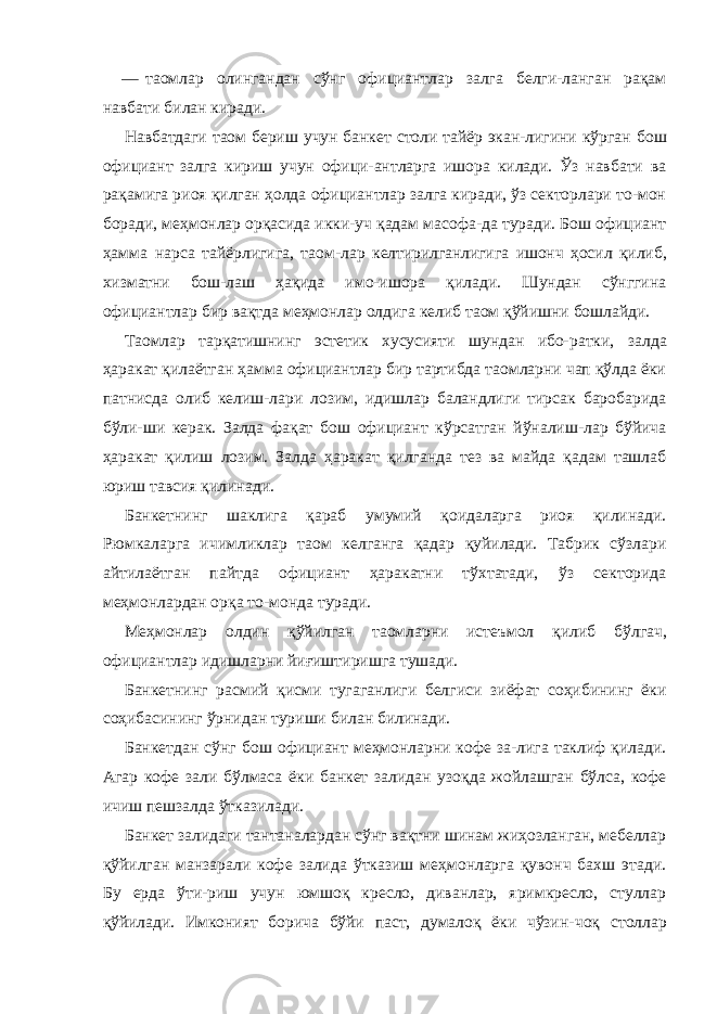 — таомлар олингандан сўнг официантлар залга белги-ланган рақам навбати билан киради. Навбатдаги таом бериш учун банкет столи тайёр экан- лигини кўрган бош официант залга кириш учун офици-антларга ишора килади. Ўз навбати ва рақамига риоя қилган ҳолда официантлар залга киради, ўз секторлари то-мон боради, меҳмонлар орқасида икки-уч қадам масофа-да туради. Бош официант ҳамма нарса тайёрлигига, таом- лар келтирилганлигига ишонч ҳосил қилиб, хизматни бош- лаш ҳақида имо-ишора қилади. Шундан сўнггина официантлар бир вақтда меҳмонлар олдига келиб таом қўйишни бошлайди. Таомлар тарқатишнинг эстетик хусусияти шундан ибо- ратки, залда ҳаракат қилаётган ҳамма официантлар бир тартибда таомларни чап қўлда ёки патнисда олиб келиш-лари лозим, идишлар баландлиги тирсак баробарида бўли-ши керак. Залда фақат бош официант кўрсатган йўналиш-лар бўйича ҳаракат қилиш лозим. Залда ҳаракат қилганда тез ва майда қадам ташлаб юриш тавсия қилинади. Банкетнинг шаклига қараб умумий қоидаларга риоя қилинади. Рюмкаларга ичимликлар таом келганга қадар қуйилади. Табрик сўзлари айтилаётган пайтда официант ҳаракатни тўхтатади, ўз секторида меҳмонлардан орқа то-монда туради. Меҳмонлар олдин қўйилган таомларни истеъмол қилиб бўлгач, официантлар идишларни йиғиштиришга тушади. Банкетнинг расмий қисми тугаганлиги белгиси зиёфат соҳибининг ёки соҳибасининг ўрнидан туриши билан билинади. Банкетдан сўнг бош официант меҳмонларни кофе за-лига таклиф қилади. Агар кофе зали бўлмаса ёки банкет залидан узоқда жойлашган бўлса, кофе ичиш пешзалда ўтказилади. Банкет залидаги тантаналардан сўнг вақтни шинам жиҳозланган, мебеллар қўйилган манзарали кофе залида ўтказиш меҳмонларга қувонч бахш этади. Бу ерда ўти-риш учун юмшоқ кресло, диванлар, яримкресло, стуллар қўйилади. Имконият борича бўйи паст, думалоқ ёки чўзин- чоқ столлар 