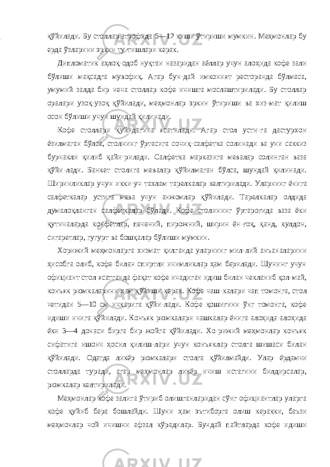 қўйилади. Бу столлар атрофида 6—12 киши ўтириши мумкин. Меҳмонлар бу ерда ўзларини эркин ту-тишлари керак. Дипломатик аҳлоқ-одоб нуқтаи назаридан аёллар учун алоҳида кофе зали бўлиши мақсадга мувофиқ. Агар бун-дай имконият ресторанда бўлмаса, умумий залда бир неча столлар кофе ичишга мослаштирилади. Бу столлар оралари узоқ-узоқ қўйилади, меҳмонлар эркин ўтириши ва хиз-мат қилиш осон бўлиши учун шундай қилинади. Кофе столлари қуйидагича ясатилади. Агар стол усти-га дастурхон ёзилмаган бўлса, столнинг ўртасига сочиқ-салфетка солинади ва уни саккиз бурчакли қилиб қайи-рилади. Салфетка марказига мевалар солинган ваза қўйи-лади. Банкет столига мевалар қўйилмаган бўлса, шундай қилинади. Ширинликлар учун икки-уч тахлам тарелкалар келтирилади. Уларнинг ёнига салфеткалар устига мева учун анжомлар қўйилади. Тарелкалар олдида думалоқланган салфеткалар бўлади. Кофе столининг ўртароғида ваза ёки қутичаларда конфетлар, печений, пирожний, ширин ён-ғоқ, қанд, кулдон, сигаретлар, гугурт ва бошқалар бўлиши мумкин. Хорижий меҳмонларга хизмат қилганда уларнинг мил-лий анъаналарини ҳисобга олиб, кофе билан спиртли ичимликлар ҳам берилади. Шунинг учун официант стол ясатганда фақат кофе ичадиган идиш билан чекланиб қол-май, конъяк рюмкаларини ҳам қўйиши керак. Кофе чаш- калари чап томонга, стол четидан 5—10 см ичкарига қўйи- лади. Кофе қошиғини ўнг томонга, кофе идиши ичига қўйилади. Конъяк рюмкалари чашкалар ёнига алоҳида-алоҳида ёки 3—4 донаси бирга бир жойга қўйилади. Хо-рижий меҳмонлар конъяк сифатига ишонч ҳосил қилиш-лари учун конъяклар столга шишаси билан қўйилади. Одатда ликёр рюмкалари столга қўйилмайди. Улар ёрдамчи столларда туради, агар меҳмонлар ликёр ичиш истагини билдирсалар, рюмкалар келтирилади. Меҳмонлар кофе залига ўтириб олишганларидан сўнг официантлар уларга кофе қуйиб бера бошлайди. Шуни ҳам эътиборга олиш керакки, баъзи меҳмонлар чой ичишни афзал кўрадилар. Бундай пайтларда кофе идиши 