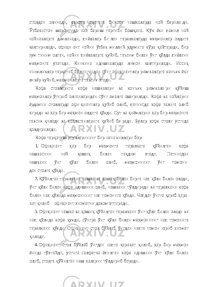 столдан олинади, европа одатига биноан чашкаларда чой берила-ди. Ўзбекистон шароитида чой бериш тартиби бошқача. Кўк ёки памил чой чойнакларга дамланади, пиёлалар би-лан тарелкаларда меҳмонлар олдига келтирилади, офици-ант чойни ўзбек миллий удумига кўра қайтаради, бир зум тиним олгач, чойни пиёлаларга қуйиб, таъзим билан ўнг қўлда пиёлани меҳмонга узатади. Кичкина идишчаларда лимон келтирилади. Иссиқ ичимликлар тарқатиб бўлингандан сўнг официантлар рюмкаларга конъяк ёки ликёр куйиб, меҳмонларга тавсия этади. Кофе столларига кофе чашкалари ва конъяк рюмкала-ри қўйиш меҳмонлар ўтириб олганларидан сўнг амалга оширилади. Кофе ва чойларни ёрдамчи столларда офи-циантлар қуйиб олиб, патнисда кофе залига олиб киради ва ҳар бир меҳмон олдига қўяди. Сут ва қиёмларни ҳар бир меҳмонга тавсия қилади ва хоҳлаганларига қуйиб бе-ради. Булар кофе столи устида қолдирилади. Кофе тарқатиш усулларининг бир неча хиллари бор: 1. Официант ҳар бир меҳмонга тарелкага қўйилган кофе чашкасини чой қошиқ билан тақдим этади. Патнисдан чашкани ўнг қўли билан олиб, меҳмоннинг ўнг томони- дан столга қўяди. 2. Қўйилган тарелкани чашка ва қошиқ билан бирга чап қўли билан олади, ўнг қўли билан кофе идишини олиб, чашкани тўлдиради ва тарелкани кофе билан чап қўлида меҳмоннинг чап томонига қўяди. Чапдан ўнгга қараб ҳара- кат қилиб официант хизматни давом эттиради. 3. Официант чашка ва қошиқ қўйилган тарелкани ўнг қўли билан олади ва чап қўлида кофе қуяди, сўнгра ўнг қўли билан меҳмоннинг чап томонига тарелкани қўяди. Официант стол бўйлаб ўнгдан чапга томон юриб хизмат қилади. 4. Официант стол бўйлаб ўнгдан чапга ҳаракат қилиб, ҳар бир меҳмон ёнида тўхтайди, устига салфетка ёпилган кофе идишини ўнг кўли билан олиб, столга қўйилган чаш-каларни тўлдириб боради. 