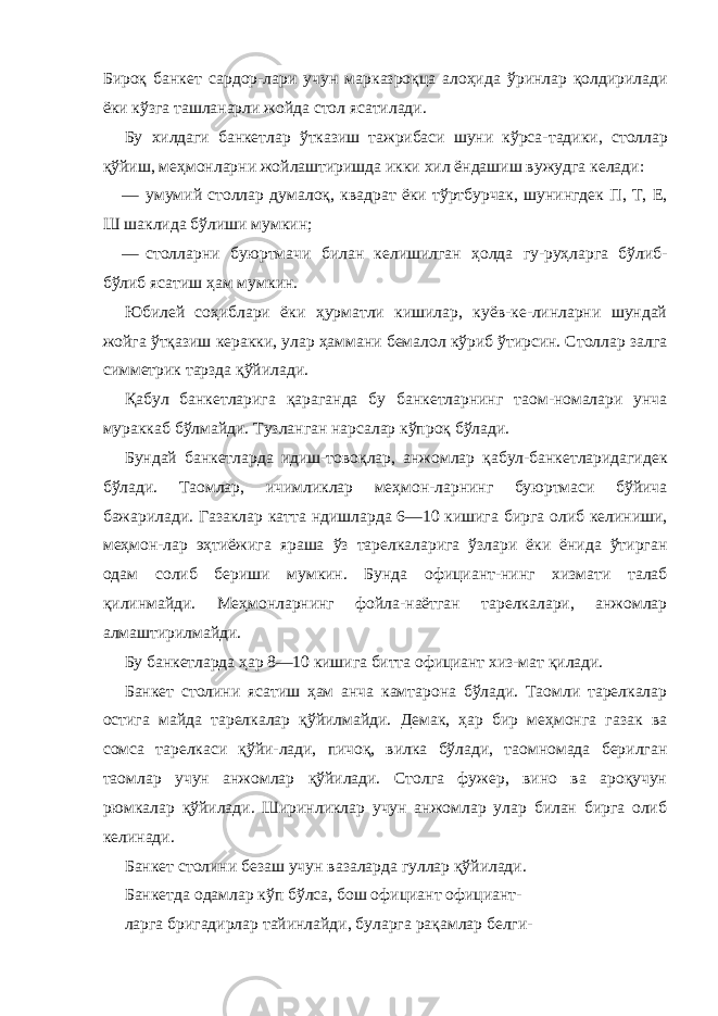 Бироқ банкет сардор-лари учун марказроқца алоҳида ўринлар қолдирилади ёки кўзга ташланарли жойда стол ясатилади. Бу хилдаги банкетлар ўтказиш тажрибаси шуни кўрса- тадики, столлар қўйиш, меҳмонларни жойлаштиришда икки хил ёндашиш вужудга келади: — умумий столлар думалоқ, квадрат ёки тўртбурчак, шунингдек П, Т, Е, Ш шаклида бўлиши мумкин; — столларни буюртмачи билан келишилган ҳолда гу-руҳларга бўлиб- бўлиб ясатиш ҳам мумкин. Юбилей соҳиблари ёки ҳурматли кишилар, куёв-ке-линларни шундай жойга ўтқазиш керакки, улар ҳаммани бемалол кўриб ўтирсин. Столлар залга симметрик тарзда қўйилади. Қабул банкетларига қараганда бу банкетларнинг таом-номалари унча мураккаб бўлмайди. Тузланган нарсалар кўпроқ бўлади. Бундай банкетларда идиш-товоқлар, анжомлар қабул-банкетларидагидек бўлади. Таомлар, ичимликлар меҳмон-ларнинг буюртмаси бўйича бажарилади. Газаклар катта ндишларда 6—10 кишига бирга олиб келиниши, меҳмон-лар эҳтиёжига яраша ўз тарелкаларига ўзлари ёки ёнида ўтирган одам солиб бериши мумкин. Бунда официант-нинг хизмати талаб қилинмайди. Меҳмонларнинг фойла-наётган тарелкалари, анжомлар алмаштирилмайди. Бу банкетларда ҳар 8—10 кишига битта официант хиз- мат қилади. Банкет столини ясатиш ҳам анча камтарона бўлади. Таомли тарелкалар остига майда тарелкалар қўйилмайди. Демак, ҳар бир меҳмонга газак ва сомса тарелкаси қўйи-лади, пичоқ, вилка бўлади, таомномада берилган таомлар учун анжомлар қўйилади. Столга фужер, вино ва ароқучун рюмкалар қўйилади. Ширинликлар учун анжомлар улар билан бирга олиб келинади. Банкет столини безаш учун вазаларда гуллар қўйилади. Банкетда одамлар кўп бўлса, бош официант официант- ларга бригадирлар тайинлайди, буларга рақамлар белги- 