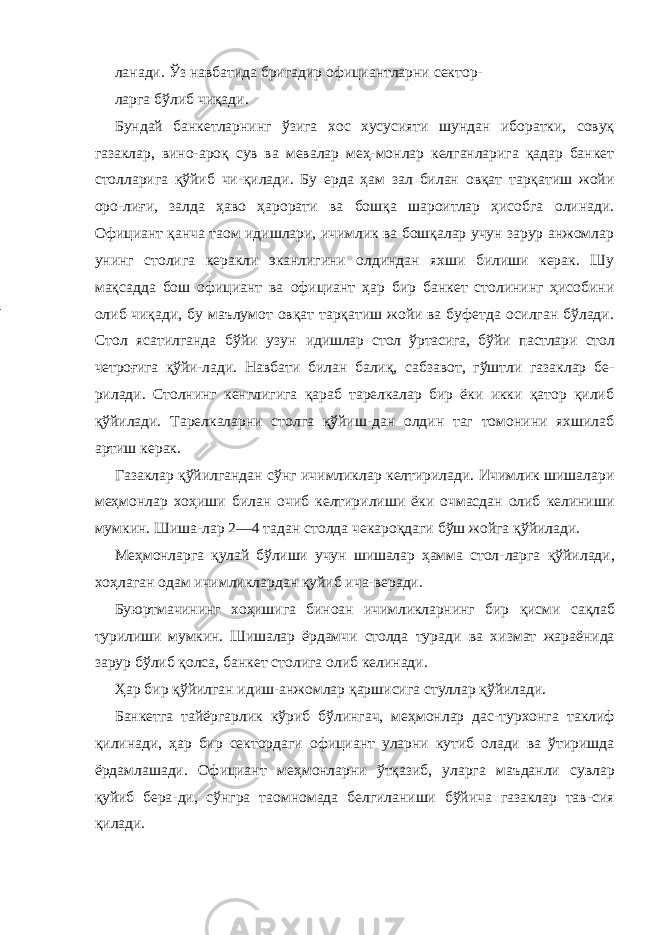 ланади. Ўз навбатида бригадир официантларни сектор- ларга бўлиб чиқади. Бундай банкетларнинг ўзига хос хусусияти шундан иборатки, совуқ газаклар, вино-ароқ сув ва мевалар меҳ-монлар келганларига қадар банкет столларига қўйиб чи-қилади. Бу ерда ҳам зал билан овқат тарқатиш жойи оро-лиғи, залда ҳаво ҳарорати ва бошқа шароитлар ҳисобга олинади. Официант қанча таом идишлари, ичимлик ва бошқалар учун зарур анжомлар унинг столига керакли эканлигини олдиндан яхши билиши керак. Шу мақсадда бош официант ва официант ҳар бир банкет столининг ҳисобини олиб чиқади, бу маълумот овқат тарқатиш жойи ва буфетда осилган бўлади. Стол ясатилганда бўйи узун идишлар стол ўртасига, бўйи пастлари стол четроғига қўйи- лади. Навбати билан балиқ, сабзавот, гўштли газаклар бе- рилади. Столнинг кенглигига қараб тарелкалар бир ёки икки қатор қилиб қўйилади. Тарелкаларни столга қўйиш-дан олдин таг томонини яхшилаб артиш керак. Газаклар қўйилгандан сўнг ичимликлар келтирилади. Ичимлик шишалари меҳмонлар хоҳиши билан очиб келтирилиши ёки очмасдан олиб келиниши мумкин. Шиша-лар 2—4 тадан столда чекароқдаги бўш жойга қўйилади. Меҳмонларга қулай бўлиши учун шишалар ҳамма стол- ларга қўйилади, хоҳлаган одам ичимликлардан қуйиб ича-веради. Буюртмачининг хоҳишига биноан ичимликларнинг бир қисми сақлаб турилиши мумкин. Шишалар ёрдамчи столда туради ва хизмат жараёнида зарур бўлиб қолса, банкет столига олиб келинади. Ҳар бир қўйилган идиш-анжомлар қаршисига стуллар қўйилади. Банкетга тайёргарлик кўриб бўлингач, меҳмонлар дас-турхонга таклиф қилинади, ҳар бир сектордаги официант уларни кутиб олади ва ўтиришда ёрдамлашади. Официант меҳмонларни ўтқазиб, уларга маъданли сувлар қуйиб бера- ди, сўнгра таомномада белгиланиши бўйича газаклар тав-сия қилади. 