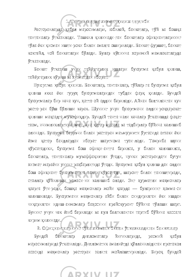 1. Тантаналарда хизмат қилиш тартиби Ресторанларда қабул маросимлари, юбилей, банкетлар, тўй ва бошқа тантаналар ўтказилади. Ташкил қилинади-ган банкетлар официантларнинг тўла ёки қисман ишти-роки билан амалга оширилади. Банкет фуршет, банкет коктейл, чой банкетлари бўлади. Булар кўпинча хорижий мамлакатларда ўтказилади. Банкет ўтказиш учун тайёргарлик ишлари буюртма қабул қилиш, тайёргарлик кўриш ва хизматдан иборат. Буюртма қабул қилиш. Банкетлар, тантаналар, тўйлар- га буюртма қабул қилиш якка ёки гуруҳ буюртмаларидан тубдан фарқ қилади. Бундай буюртмалар бир неча кун, ҳатто ой оддин берилади. Айнан белгиланган кун ресто-ран бўш бўлиши керак. Шунинг учун буюртмачи олдин-роқҳаракат қилиши мақсадга мувофиқдир. Бундай танта- нали кечалар ўтказишда фақат таом, ичимликларгина эмас, яна қатор масала ва тадбирлар бўйича келишиб олинади. Буюртма берувчи билан ресторан маъмурияти ўртасида оғзаки ёки ёзма қатор бандлардан иборат шартнома тузи-лади. Тажриба шуни кўрсатадики, буюртма бош офици-антга берилса, у билан келишилса, банкетлар, тантаналар муваффақиятли ўтади, чунки ресторандаги бутун хизмат жараёни унинг раҳбарлигида ўтади. Буюртма қабул қилиш- дан олдин бош официант буюртмачига зални кўрсатади, шароит билан таништиради, столлар қўйилиши режаси-ни келишиб олади. Энг ҳурматли меҳмонлар қаерга ўти-ради, бошқа меҳмонлар жойи қаерда — буларнинг ҳамма-си келишилади. Буюртмачи меҳмонлар айби билан синдирилган ёки ишдан чиқарилган идиш-анжомлар баҳосини прейскурант бўйича тўлаши шарт. Бунинг учун чек ёзиб берилади ва пул белгиланган тартиб бўйича кассага кирим қилинади. 2. Официантларнинг тўла хизмати билан ўтказиладиган банкетлар Бундай банкетлар дипломатлар йиғинларида, расмий қабул маросимларида ўтказилади. Дипломатик амалиётда қўлланиладиган протокол асосида меҳмонлар ресторан залига жойлаштирилади. Бироқ бундай 