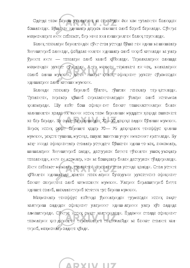 Одатда таом бериш увилдириқ ва сариёғдан ёки кам тузланган балиқцан бошланади. Бўшаган идишлар дарров ювишга олиб бориб берилади. Сўнгра меҳмонларга янги сабзавот, бир неча хил пиширилган балиқ тортилади. Балиқ газаклари берилгандан сўнг стол устида бўша-ган идиш ва шишалар йиғиштириб олинади, фойдала-нилган идишлар олиб чиқиб кетилади ва улар ўрнига янги — тозалари олиб келиб қўйилади. Тарелкаларни олишда меҳмондан рухсат сўралади. Агар меҳмон тарелкага пи-чоқ, вилкаларни солиб олиш мумкин, деган ишора қилса, официант рухсат сўрамасдан идишларни олиб кетиши мумкин. Баликди газаклар берилиб бўлгач, гўштли газаклар тар- қатилади. Тузланган, зиравор қўшиб сиркаланганлардан ўзлари олиб истеъмол қилаверади. Шу пайт бош офици-ант банкет ташкилотчилари билан келишилган ҳолда ик-кинчи иссиқ таом берилиши муддати ҳақида ошхонага ха-бар беради. Бу овқат берилишидан 20—30 дақиқа олдин бўлиши мумкин. Бироқ иссиқ овқат беришга қадар 20— 25 дақиқалик танаффус қилиш мумкин, рақсга тушиш, мусиқа, ашула эшитиш учун имконият яратилади. Бу вақт ичида официантлар столлар устидаги бўшаган идиш-то-воқ, анжомлар, шишаларни йиғиштириб олади, дастурхон бетига тўкилган ушоқ-увоқлар тозаланади, янги ан-ясомлар, нон ва бошқалар билан дастурхон тўлдирилади. Янги сабзавот-мевалар, тузланган нарсалар стол устида қолади. Стол устига қўйилган идишларда қолган газак-ларни буюрувчи рухсатисиз официант банкет охиригача олиб кетмаслиги мумкин. Уларни бирлаштириб битта идишга солиб, шакллантириб эстетик тус бериш мумкин. Меҳмонлар танаффус пайтида ўринларидан турмасдан иссиқ овқат келтириш олдидан официант уларнинг идиш-ларини улар кўз олдида алмаштиради. Сўнгра иссиқ овқат келтирилади. Ёрдамчи столда официант таомларни қиз- дирилган тарелкаларга тақсимлайди ва банкет столига кел- тириб, меҳмонлар олдига қўяди. 