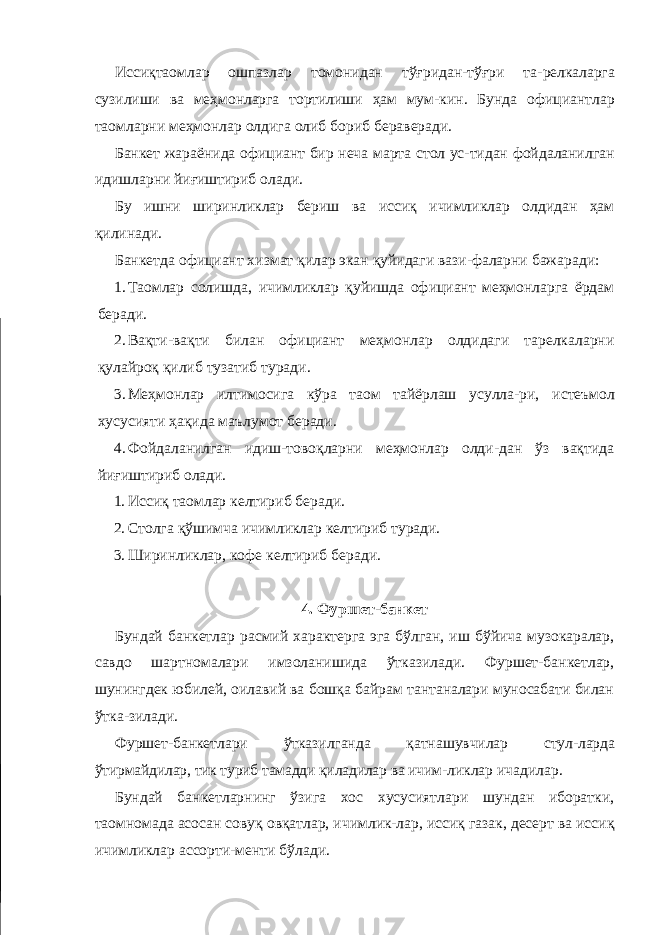 Иссиқтаомлар ошпазлар томонидан тўғридан-тўғри та- релкаларга сузилиши ва меҳмонларга тортилиши ҳам мум- кин. Бунда официантлар таомларни меҳмонлар олдига олиб бориб бераверади. Банкет жараёнида официант бир неча марта стол ус-тидан фойдаланилган идишларни йиғиштириб олади. Бу ишни ширинликлар бериш ва иссиқ ичимликлар олдидан ҳам қилинади. Банкетда официант хизмат қилар экан қуйидаги вази-фаларни бажаради: 1. Таомлар солишда, ичимликлар қуйишда официант меҳмонларга ёрдам беради. 2. Вақти-вақти билан официант меҳмонлар олдидаги тарелкаларни қулайроқ қилиб тузатиб туради. 3. Меҳмонлар илтимосига кўра таом тайёрлаш усулла- ри, истеъмол хусусияти ҳақида маълумот беради. 4. Фойдаланилган идиш-товоқларни меҳмонлар олди-дан ўз вақтида йиғиштириб олади. 1. Иссиқ таомлар келтириб беради. 2. Столга қўшимча ичимликлар келтириб туради. 3. Ширинликлар, кофе келтириб беради. 4. Фуршет-банкет Бундай банкетлар расмий характерга эга бўлган, иш бўйича музокаралар, савдо шартномалари имзоланишида ўтказилади. Фуршет-банкетлар, шунингдек юбилей, оилавий ва бошқа байрам тантаналари муносабати билан ўтка-зилади. Фуршет-банкетлари ўтказилганда қатнашувчилар стул- ларда ўтирмайдилар, тик туриб тамадди қиладилар ва ичим- ликлар ичадилар. Бундай банкетларнинг ўзига хос хусусиятлари шундан иборатки, таомномада асосан совуқ овқатлар, ичимлик-лар, иссиқ газак, десерт ва иссиқ ичимликлар ассорти-менти бўлади. 