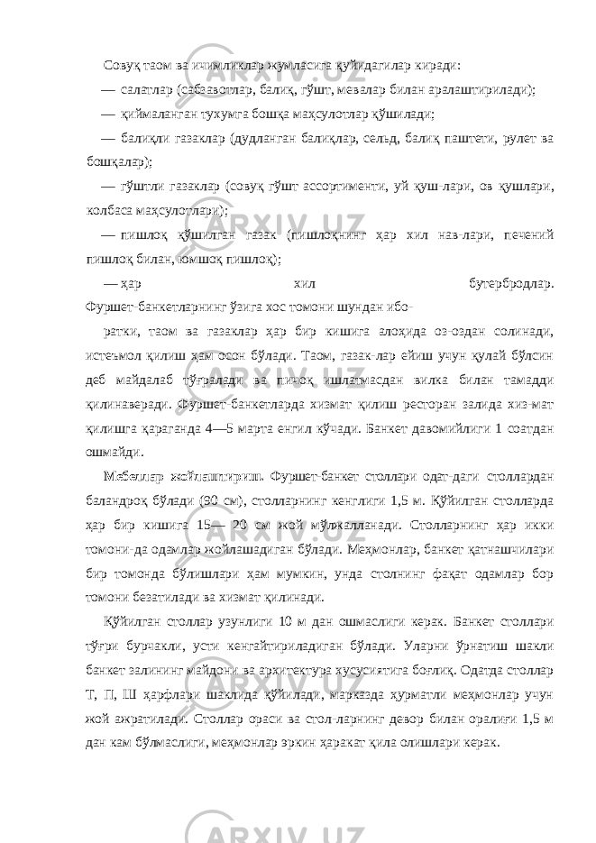 Совуқ таом ва ичимликлар жумласига қуйидагилар киради: — салатлар (сабзавотлар, балиқ, гўшт, мевалар билан аралаштирилади); — қиймаланган тухумга бошқа маҳсулотлар қўшилади; — балиқли газаклар (дудланган балиқлар, сельд, балиқ паштети, рулет ва бошқалар); — гўштли газаклар (совуқ гўшт ассортименти, уй қуш- лари, ов қушлари, колбаса маҳсулотлари); — пишлоқ қўшилган газак (пишлоқнинг ҳар хил нав-лари, печений пишлоқ билан, юмшоқ пишлоқ); — ҳар хил бутербродлар. Фуршет-банкетларнинг ўзига хос томони шундан ибо- ратки, таом ва газаклар ҳар бир кишига алоҳида оз-оздан солинади, истеъмол қилиш ҳам осон бўлади. Таом, газак-лар ейиш учун қулай бўлсин деб майдалаб тўғралади ва пичоқ ишлатмасдан вилка билан тамадди қилинаверади. Фуршет-банкетларда хизмат қилиш ресторан залида хиз-мат қилишга қараганда 4—5 марта енгил кўчади. Банкет давомийлиги 1 соатдан ошмайди. Мебеллар жойлаштириш. Фуршет-банкет столлари одат- даги столлардан баландроқ бўлади (90 см), столларнинг кенглиги 1,5 м. Қўйилган столларда ҳар бир кишига 15— 20 см жой мўлжалланади. Столларнинг ҳар икки томони-да одамлар жойлашадиган бўлади. Меҳмонлар, банкет қатнашчилари бир томонда бўлишлари ҳам мумкин, унда столнинг фақат одамлар бор томони безатилади ва хизмат қилинади. Қўйилган столлар узунлиги 10 м дан ошмаслиги керак. Банкет столлари тўғри бурчакли, усти кенгайтириладиган бўлади. Уларни ўрнатиш шакли банкет залининг майдони ва архитектура хусусиятига боғлиқ. Одатда столлар Т, П, Ш ҳарфлари шаклида қўйилади, марказда ҳурматли меҳмонлар учун жой ажратилади. Столлар ораси ва стол-ларнинг девор билан оралиғи 1,5 м дан кам бўлмаслиги, меҳмонлар эркин ҳаракат қила олишлари керак. 