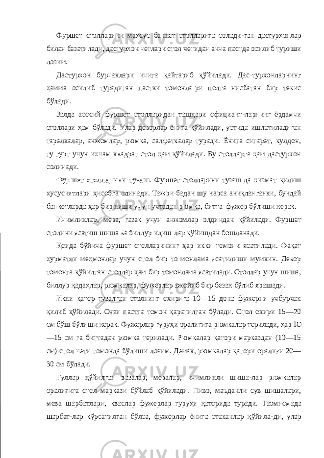 Фуршет столларини махсус банкет столларига солади- ган дастурхонлар билан безатилади, дастурхон четлари стол четидан анча пастда осилиб туриши лозим. Дастурхон бурчаклари ичига қайтариб қўйилади. Дас-турхонларнинг ҳамма осилиб турадиган пастки томонла-ри полга нисбатан бир текис бўлади. Залда асосий фуршет столларидан ташқари официант- ларнинг ёрдамчи столлари ҳам бўлади. Улар деворлар ёнига қўйилади, устида ишлатиладиган тарелкалар, анжомлар, рюмка, салфеткалар туради. Ёнига сигарет, кулдон, гу-гурт учун ихчам квадрат стол ҳам қўйилади. Бу столларга ҳам дастурхон солинади. Фуршет столларини тузаш. Фуршет столларини тузаш- да хизмат қилиш хусусиятлари ҳисобга олинади. Тажри- бадан шу нарса аниқланганки, бундай банкетларда ҳар бир киши учун учтадан рюмка, битта фужер бўлиши керак. Ичимликлар, мева, газак учун анжомлар олдиндан қўйилади. Фуршет столини ясатиш шиша ва биллур идиш- лар қўйишдан бошланади. Қоида бўйича фуршет столларининг ҳар икки томони ясатилади. Фақат ҳурматли меҳмонлар учун стол бир то-монлама ясатилиши мумкин. Девор томонга қўйилган столлар ҳам бир томонлама ясатилади. Столлар учун шиша, биллур қадаҳлар, рюмкалар, фужерлар ажойиб бир безак бўлиб ярашади. Икки қатор тузалган столнинг охирига 10—15 дона фужерни учбурчак қилиб қўйилади. Оғзи пастга томон қаратилган бўлади. Стол охири 15—20 см бўш бўлиши керак. Фужерлар гуруҳи оралиғига рюмкалар терилади, ҳар Ю —15 см га биттадан рюмка терилади. Рюмкалар қатори марказдан (10—15 см) стол чети томонда бўлиши лозим. Демак, рюмкалар қатори оралиғи 20— 30 см бўлади. Гуллар қўйилган вазалар, мевалар, ичимликли шиша-лар рюмкалар оралиғига стол маркази бўйлаб қўйилади. Пиво, маъданли сув шишалари, мева шарбатлари, квас лар фужерлар гуруҳи қаторида туради. Таомномада шарбат- лар кўрсатилган бўлса, фужерлар ёнига стаканлар қўйила- ди, улар 