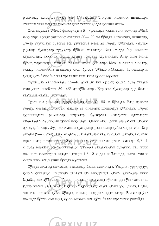 рюмкалар қаторида турса ҳам бўлаверади. Спиртли ичимлик шишалари этикеткалари меҳмон томонга қара-тилган ҳолда туриши лозим. Стол маркази бўйлаб фужерларни 5—7 донадан «илон изи» усулида қўйиб чиқилади. Бунда уларнинг оралари 80—100 см бўлади. Рюмкалар, шишалар, фужер гуруҳлари орасига эса узунасига мева ва гуллар қўйилади. «Арча» усулида фужерлар гуруҳлар бўйича терилади. Бир столда бир томонга қаратилади, иккинчи столда қарши томонга қаратилади. Агар стол битта бўлса, марказидан стол чет-ларига томон қўйилади. Мева солинган вазалар, гуллар, ичимликли шишалар стол ўртаси бўйлаб қўйилади. Ши-шаларни гуруҳ қилиб ёки бир хил оралиқца якка-якка қўйиш мумкин. Фужерлар ва рюмкалар 15—18 донадан ёки кўпроқ қилиб, стол бўйлаб стол ўқига нисбатан 30—45° да қўйи-лади. Ҳар хил фужерлар дид билан навбатма-навбат тери-лади. Турли хил рюмкалар гуруҳлари оралиғи 30—50 см бўла- ди. Улар орасига гуллар, мевалар солинган вазалар ва ичим- лик шишалари қўйилади. Турли кўринишдаги рюмкалар, қадаҳлар, фужерлар келадиган одамларга мўлжаллаб, ол-диндан қўйиб чиқилади. Ҳамма вақт фужерлар рюмка-лардан ортиқ қўйилади. Фуршет столига фужерлар, рюм-калар қўйилгандан сўнг бир тахлам (6—8 дона) газак ва десерт тарелкалари келтирилади. Тахланган газак тарел-калари стол четидан 2 см ичкарига, столнинг охирги то-монидан 0,7—1 м стол маркази томон қўйилади. Тарелка тахламалари столнинг ҳар икки томонига симметрик тарзда оралари 1,5—2 м дан жойланади, аммо столни «илон изи» ясатилиши бундан мустасно. Сўнгра стол идиш-товоқ, анжомлар билан ясатилади. Уларни гуруҳ-гуруҳ қилиб қўйилади. Вилкалар тарелка-лар миқцорига қараб, пичоқлар икки баробар кам қўйи-лади. Газак пичоклар тарелкалар тўпламидан ўнг томон-га, ўткир қисми тарелкаларга қаратиб қўйилади, вилка-ларни ўнг томонга ҳам, чап томонга ҳам қўйса бўлади, тишлари юқорига қаратилади. Вилкалар ўнг томонда бўлга ни маъқул, чунки меҳмон чап қўли билан тарелкани уш лайди. 