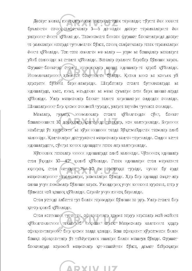 Десерт вилка, пичоқлари ҳам юқоридагидек терилади; тўртга ёки иккига букланган сочиқ-салфеткалар 3—5 до-надан десерт тарелкаларига ёки уларнинг ёнига қўйила-ди. Таомномага биноан фуршет банкетларида десерт та-релкалари назарда тутилмаган бўлса, сочиқ-салфеткалар газак тарелкалари ёнига қўйилади. Топ-тоза ювилган ме-валар — узум ва бошқалар вазаларга уйиб солинади ва столга қўйилади. Вазалар оралиғи баробар бўлиши керак. Фуршет-банкетда столга ичимликлар шиша идишлар-га қараб қўйилади. Ичимликларнинг ҳаммаси совутилган бўлади. Қизил вино ва конъяк уй ҳарорати бўйича бери-лаверади. Шарбатлар столга бутилкаларда ва идишларда, квас, пиво, маъданли ва мева сувлари оғзи берк шиша-ларда қўйилади. Улар меҳмонлар банкет залига киришла-ри олдидан очилади. Шишаларнинг бир қисми очилмай туради, уларга эҳтиёж туғилса очилади. Мевалар, гуллар, ичимликлар столга қўйилгандан сўнг, банкет бошланишига 30 дақиқалар қолганида газаклар, нон келтирилади. Биринчи навбатда ўз хусусияти ва кўри-нишини тезда йўқатмайдиган таомлар олиб келинади. Қолганлари дастурхонга меҳмонлар келгач тортилади. Олдин катта идишлардаги, сўнгра кичик идишдаги газак-лар келтирилади. Кўпчилик газаклар чинни идишларда олиб келинади. Чўзинчоқ идишлар стол ўқидан 30—40° қилиб қўйилади. Газак идишлари стол марказига яқинроқ, стол четидан 25—30 см оралиқца туради, чунки бу ерда меҳмонларнинг тарелкалари, рюмкалари бўлади. Ҳар бир идишда овқат-лар олиш учун анжомлар бўлиши керак. Увилдириқ учун кичкина куракча, агар у бўлмаса чой қошиқ қўйилади. Сариёғ учун пичоқ берилади. Стол устида албатта туз билан гаримдори бўлиши за-рур. Улар столга бир қатор қилиб қўйилади. Стол ясатишни тугатгач, официантлар ҳамма зарур нарсалар жой-жойига қўйилганлигини текшириб чиқиши керак. Меҳмонлар келганига қадар официантларнинг бир қисми залда қолади. Бош официант кўрсатмаси билан бошқа официантлар ўз тайёргарлик ишлари билан маш ғул бўлади. Фуршет- банкетларда хорижий меҳмонлар қат- нашаётган бўлса, давлат байроқлари 