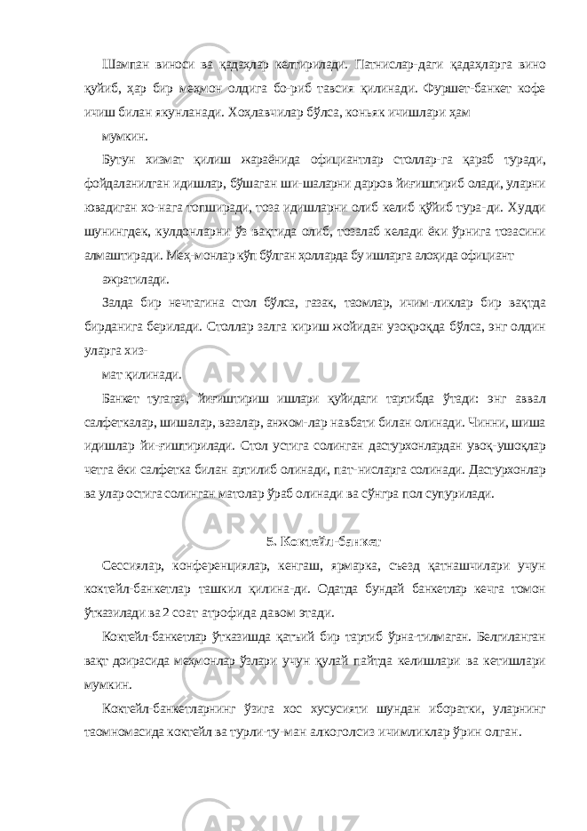 Шампан виноси ва қадаҳлар келтирилади. Патнислар- даги қадаҳларга вино қуйиб, ҳар бир меҳмон олдига бо-риб тавсия қилинади. Фуршет-банкет кофе ичиш билан якунланади. Хоҳлавчилар бўлса, коньяк ичишлари ҳам мумкин. Бутун хизмат қилиш жараёнида официантлар столлар- га қараб туради, фойдаланилган идишлар, бўшаган ши- шаларни дарров йиғиштириб олади, уларни ювадиган хо- нага топширади, тоза идишларни олиб келиб қўйиб тура- ди. Худди шунингдек, кулдонларни ўз вақтида олиб, тозалаб келади ёки ўрнига тозасини алмаштиради. Меҳ- монлар кўп бўлган ҳолларда бу ишларга алоҳида официант ажратилади. Залда бир нечтагина стол бўлса, газак, таомлар, ичим- ликлар бир вақтда бирданига берилади. Столлар залга кириш жойидан узоқроқда бўлса, энг олдин уларга хиз- мат қилинади. Банкет тугагач, йиғиштириш ишлари қуйидаги тартибда ўтади: энг аввал салфеткалар, шишалар, вазалар, анжом- лар навбати билан олинади. Чинни, шиша идишлар йи- ғиштирилади. Стол устига солинган дастурхонлардан увоқ- ушоқлар четга ёки салфетка билан артилиб олинади, пат- нисларга солинади. Дастурхонлар ва улар остига солинган матолар ўраб олинади ва сўнгра пол супурилади. 5. Коктейл-банкет Сессиялар, конференциялар, кенгаш, ярмарка, съезд қатнашчилари учун коктейл-банкетлар ташкил қилина- ди. Одатда бундай банкетлар кечга томон ўтказилади ва 2 соат атрофида давом этади. Коктейл-банкетлар ўтказишда қатъий бир тартиб ўрна-тилмаган. Белгиланган вақт доирасида меҳмонлар ўзлари учун қулай пайтда келишлари ва кетишлари мумкин. Коктейл-банкетларнинг ўзига хос хусусияти шундан иборатки, уларнинг таомномасида коктейл ва турли-ту- ман алкоголсиз ичимликлар ўрин олган. 
