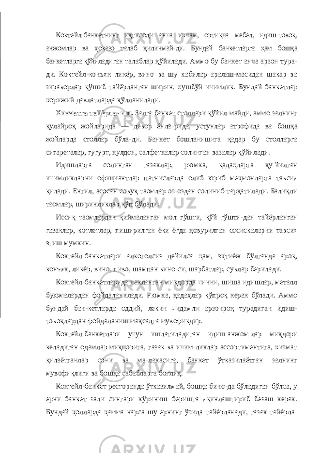 Коктейл-банкетнинг иқтисоди анча ихчам, ортиқча мебел, идиш-товоқ, анжомлар ва ҳоказо талаб қилинмай- ди. Бундай банкетларга ҳам бошқа банкетларга қўйилади ган талаблар қўйилади. Аммо бу банкет анча арзон тура- ди. Коктейл-конъяк ликёр, вино ва шу кабилар аралаш-масидан шакар ва зираворлар қўшиб тайёрланган ширин, хушбўй ичимлик. Бундай банкетлар хорижий давлатларда қўлланилади. Хизматга тайёрланиш. Залга банкет столлари қўйил- майди, аммо залнинг қулайроқ жойларида — девор ёнла- рида, устунлар атрофида ва бошқа жойларда столлар бўла- ди. Банкет бошланишига қадар бу столларга сигареталар, гугурт, кулдон, салфеткалар солинган вазалар қўйилади. Идишларга солинган газаклар, рюмка, қадаҳларга қу-йилган ичимликларни официантлар патнисларда олиб юриб меҳмонларга тавсия қилади. Енгил, асосан совуқ таомлар оз-оздан солиниб тарқатилади. Балиқли таомлар, ширинликлар кўп бўлади. Иссиқ таомлардан қиймаланган мол гўшти, қўй гўшти- дан тайёрланган газаклар, котлетлар, пиширилган ёки ёғда қовурилган сосискаларни тавсия этиш мумкин. Коктейл-банкетлари алкоголсиз дейилса ҳам, эҳтиёж бўлганда ароқ, конъяк, ликёр, вино, пиво, шампан вино-си, шарбатлар, сувлар берилади. Коктейл-банкетларида чекланган миқдорда чинни, шиша идишлар, металл буюмалардан фойдаланилади. Рюмка, қадаҳлар кўпроқ керак бўлади. Аммо бундай бан-кетларда оддий, лекин чидамли арзонроқ турадиган идиш- товоқлардан фойдаланиш мақсадга мувофиқдир. Коктейл-банкетлари учун ишлатиладиган идиш-анжом- лар миқдори келадиган одамлар миқцорига, газак ва ичим-ликлар ассортиментига, хизмат қилаётганлар сони ва ма-лакасига, банкет ўтказилаётган залнинг мувофиқлиги ва бошқа сабабларга боғлиқ. Коктейл-банкет ресторанда ўтказилмай, бошқа бино-да бўладиган бўлса, у ерни банкет зали сингари кўриниш беришга яқинлаштириб безаш керак. Бундай ҳолларда ҳамма нарса шу ернинг ўзида тайёрланади, газак тайёрла- 