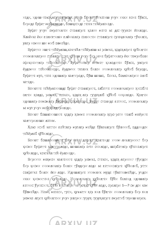 нади, идиш-товоқлар ювилади. Агар банкет ўтказиш учун икки хона бўлса, бирида буфет жойлашади, бошқасида газак тайёрланади. Буфет учун ажратилган столларга қалин мато ва дас-турхон ёзилади. Клеёнка ёки полиэтилен плёнкалар солинган столларга суюқликлар тўкилса, улар намни ши-миб олмайди. Буфетни ишга тайёрлаш,коктейл тайёрлаш ва рюмка, қадаҳларга қуйилган ичимликларни столларга тез қўйиш учун бир неча буфетчилар ёки тажрибали официантлар тайинланади. Буфетчилар хизмат қиладиган бўлса, уларга ёрдамчи тайинланади, ёрдамчи тезлик билан ичимликлар қуйиб беради, буфетга муз, тоза идишлар келтиради, бўш шиша, банка, баллонларни олиб кетади. Банкетга тайёрланишда буфет столларига, албатта ичимликларни ҳисобга олган ҳолда, рюмка, стакан, қадаҳ- лар гуруҳлаб қўйиб чиқилади. Қолган идишлар-анжомлар буфетда сақланади. Буфет столида патнис, ичимликлар ва муз учун жой қолдирилади. Банкет бошланишига қадар ҳамма ичимликлар ҳаро-рати талаб меёрига келтирилиши лозим. Ҳаво исиб кетган пайтлар музлар майда бўлакларга бўлиниб, оддиндан тайёрлаб қўйилади. Банкет бошланишига бир неча дақиқа қолганда ичим- ликларнинг бир қисми буфетга келтирилади, шишалар оғзи очилади, шарбатлар кўзачаларга қуйилади, коктейл тай-ёрланади. Биринчи меҳмон келганига қадар рюмка, стакан, қадаҳ- ларнинг тўртдан бир қисми ичимликлар билан тўлдири-лади ва патнисларга қўйилиб, усти салфетка билан ёпи- лади. Идишларга ичимлик жуда тўлатилмайди, учдан икки қисмигача қуйилади. Ичимликлар қуйилган бўйи баланд идишлар патнис ўртасига, бўйи пастлари четроққа қўйи-лади, оралари 1—2 см дан кам бўлмайди. Нави, мазаси, туси, қуввати ҳар хил бўлган ичимликлар бир хил рюмка-ларга қуйилгани учун уларни гуруҳ-гуруҳларга ажратиб териш керак. 