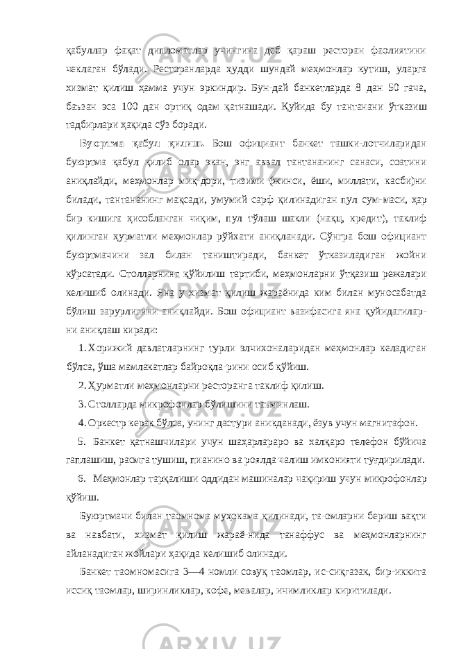 қабуллар фақат дипломатлар учингина деб қараш ресторан фаолиятини чеклаган бўлади. Ресторанларда ҳудди шундай меҳмонлар кутиш, уларга хизмат қилиш ҳамма учун эркиндир. Бун-дай банкетларда 8 дан 50 гача, баъзан эса 100 дан ортиқ одам қатнашади. Қуйида бу тантанани ўтказиш тадбирлари ҳақида сўз боради. Буюртма қабул қилиш. Бош официант банкет ташки- лотчиларидан буюртма қабул қилиб олар экан, энг аввал тантананинг санаси, соатини аниқлайди, меҳмонлар миқ-дори, тизими (жинси, ёши, миллати, касби)ни билади, тантананинг мақсади, умумий сарф қилинадиган пул сум- маси, ҳар бир кишига ҳисобланган чиқим, пул тўлаш шакли (нақц, кредит), таклиф қилинган ҳурматли меҳмонлар рўйхати аниқланади. Сўнгра бош официант буюртмачини зал билан таништиради, банкет ўтказиладиган жойни кўрсатади. Столларнинг қўйилиш тартиби, меҳмонларни ўтқазиш режалари келишиб олинади. Яна у хизмат қилиш жараёнида ким билан муносабатда бўлиш зарурлигини аниқлайди. Бош официант вазифасига яна қуйидагилар- ни аниқлаш киради: 1. Хорижий давлатларнинг турли элчихоналаридан меҳмонлар келадиган бўлса, ўша мамлакатлар байроқла-рини осиб қўйиш. 2. Ҳурматли меҳмонларни ресторанга таклиф қилиш. 3. Столларда микрофонлар бўлишини таъминлаш. 4. Оркестр керак бўлса, унинг дастури аникданади, ёзув учун магнитафон. 5. Банкет қатнашчилари учун шаҳарлараро ва халқаро телефон бўйича гаплашиш, расмга тушиш, пианино ва роялда чалиш имконияти туғдирилади. 6. Меҳмонлар тарқалиши оддидан машиналар чақириш учун микрофонлар қўйиш. Буюртмачи билан таомнома муҳокама қилинади, та-омларни бериш вақти ва навбати, хизмат қилиш жараё-нида танаффус ва меҳмонларнинг айланадиган жойлари ҳақида келишиб олинади. Банкет таомномасига 3—4 номли совуқ таомлар, ис-сиқгазак, бир-иккита иссиқ таомлар, ширинликлар, кофе, мевалар, ичимликлар киритилади. 